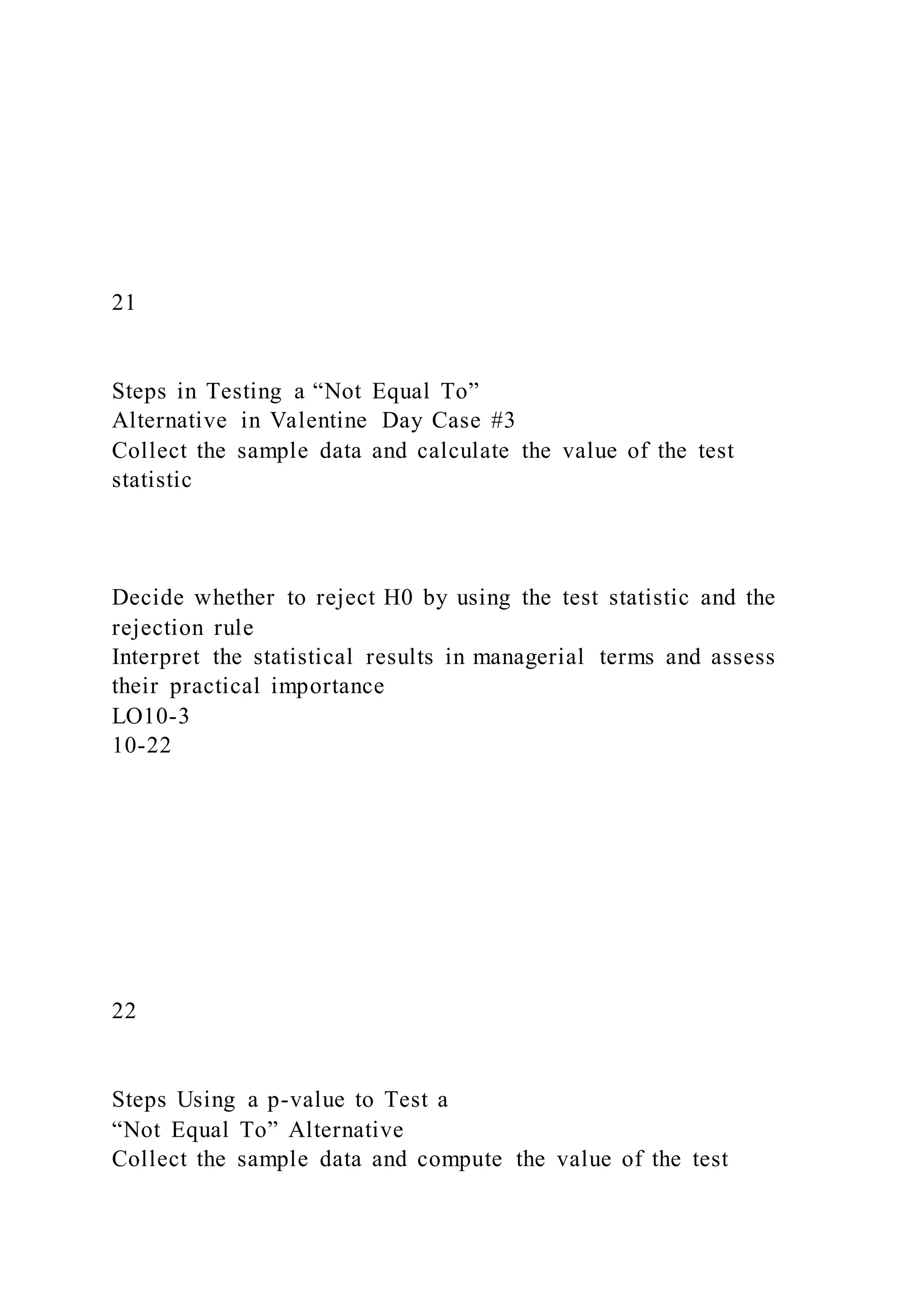 21
Steps in Testing a “Not Equal To”
Alternative in Valentine Day Case #3
Collect the sample data and calculate the value of the test
statistic
Decide whether to reject H0 by using the test statistic and the
rejection rule
Interpret the statistical results in managerial terms and assess
their practical importance
LO10-3
10-22
22
Steps Using a p-value to Test a
“Not Equal To” Alternative
Collect the sample data and compute the value of the test
 