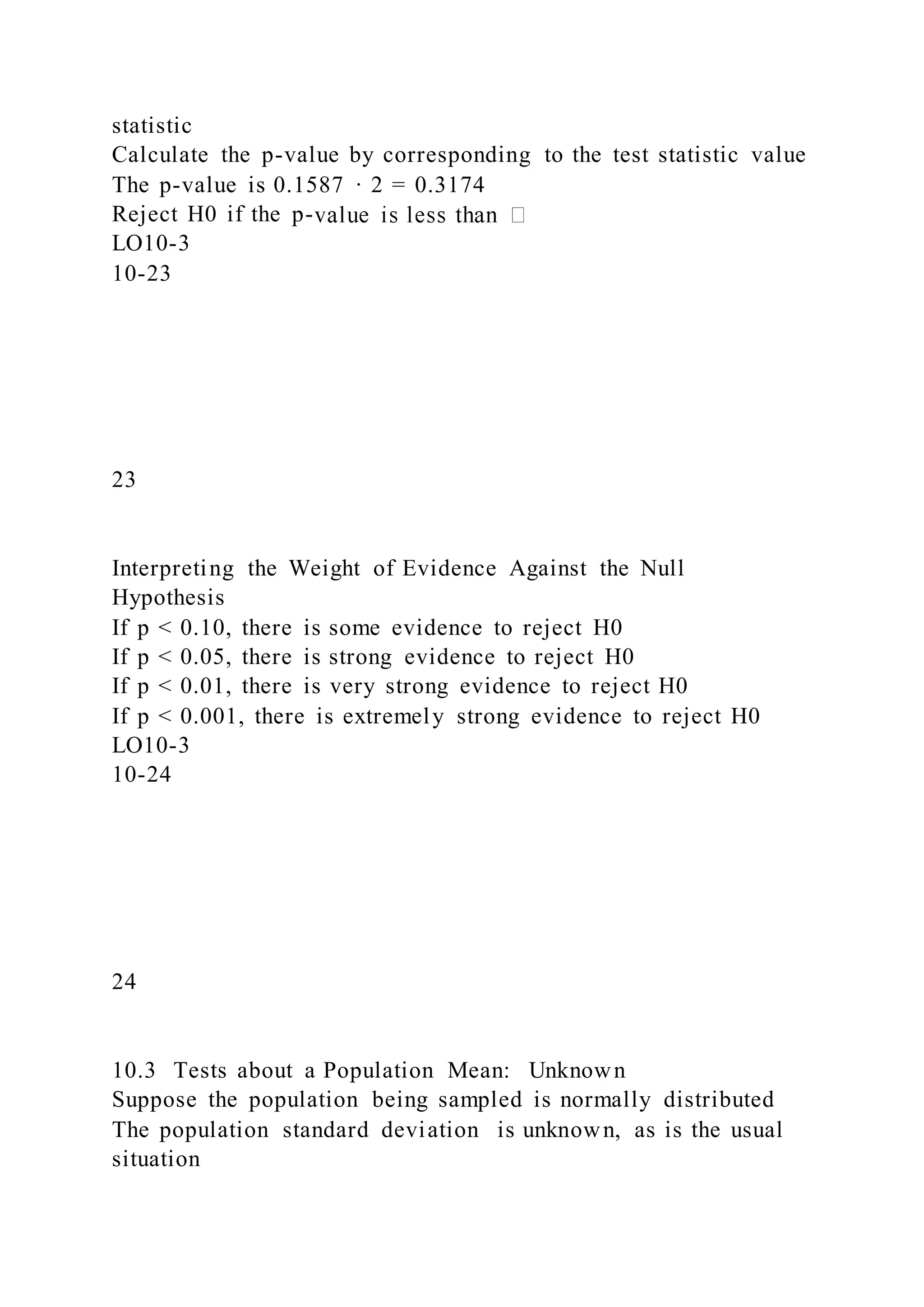 statistic
Calculate the p-value by corresponding to the test statistic value
The p-value is 0.1587 · 2 = 0.3174
Reject H0 if the p-
LO10-3
10-23
23
Interpreting the Weight of Evidence Against the Null
Hypothesis
If p < 0.10, there is some evidence to reject H0
If p < 0.05, there is strong evidence to reject H0
If p < 0.01, there is very strong evidence to reject H0
If p < 0.001, there is extremely strong evidence to reject H0
LO10-3
10-24
24
10.3 Tests about a Population Mean: Unknown
Suppose the population being sampled is normally distributed
The population standard deviation is unknown, as is the usual
situation
 