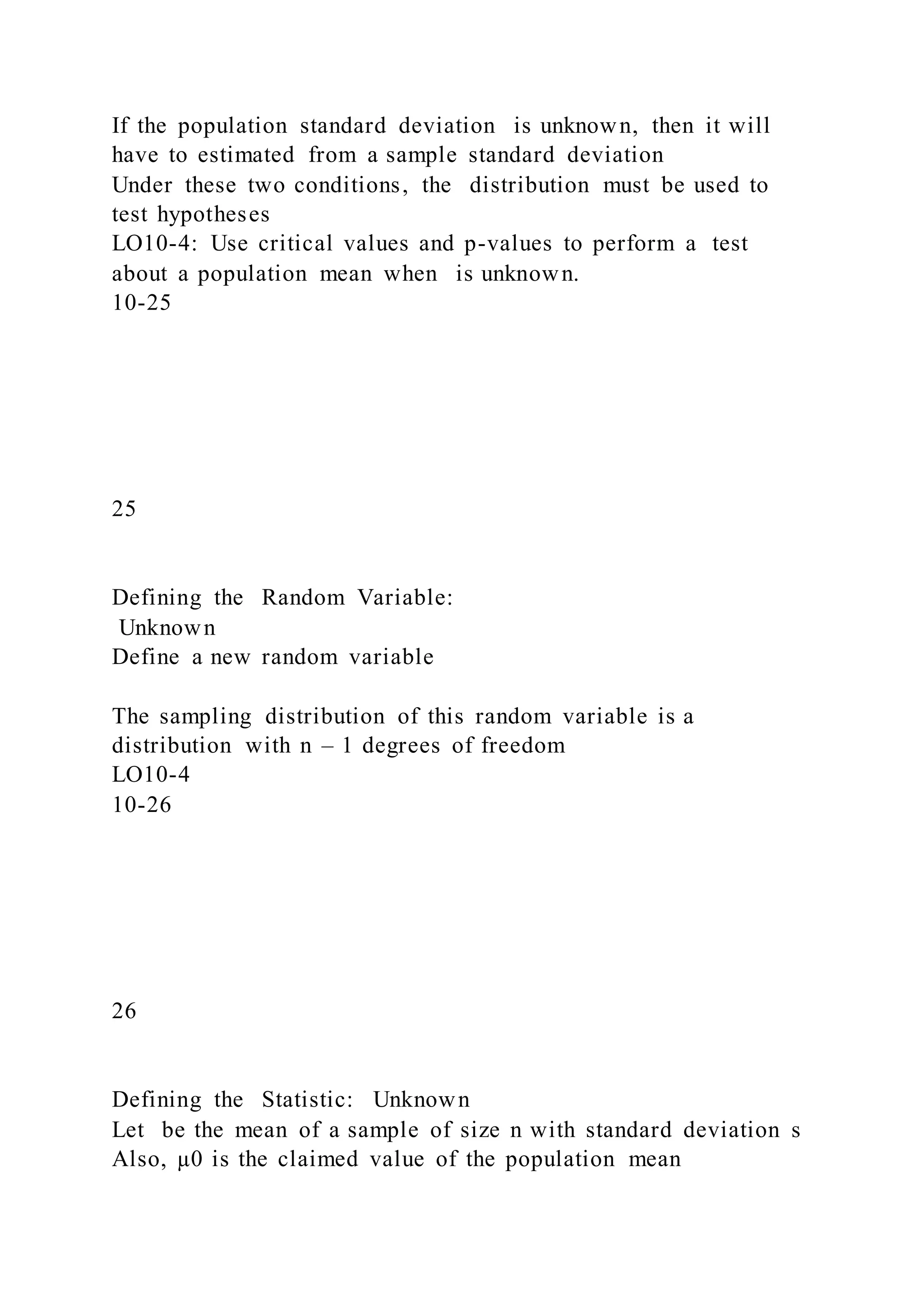If the population standard deviation is unknown, then it will
have to estimated from a sample standard deviation
Under these two conditions, the distribution must be used to
test hypotheses
LO10-4: Use critical values and p-values to perform a test
about a population mean when is unknown.
10-25
25
Defining the Random Variable:
Unknown
Define a new random variable
The sampling distribution of this random variable is a
distribution with n – 1 degrees of freedom
LO10-4
10-26
26
Defining the Statistic: Unknown
Let be the mean of a sample of size n with standard deviation s
Also, µ0 is the claimed value of the population mean
 