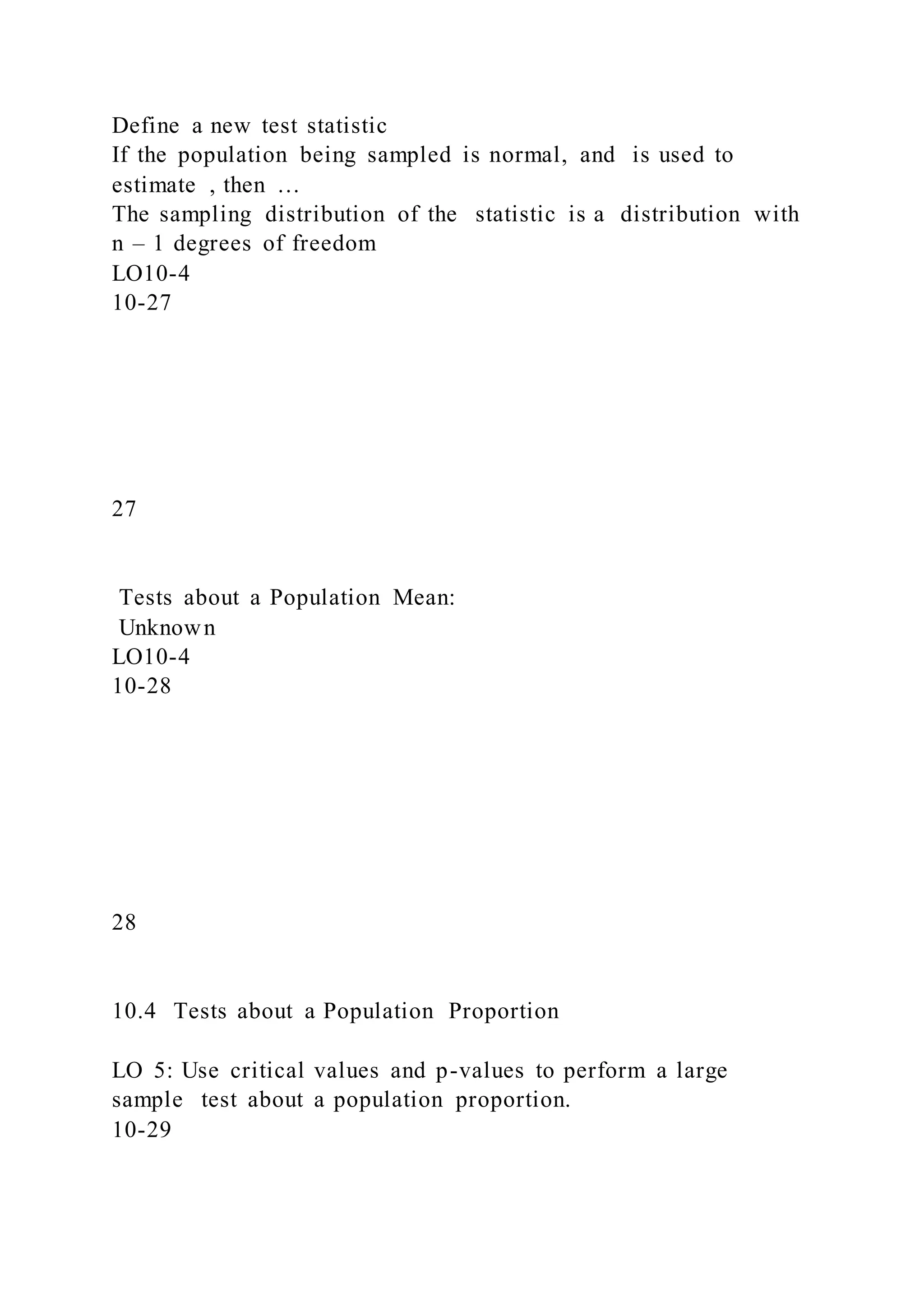 Define a new test statistic
If the population being sampled is normal, and is used to
estimate , then …
The sampling distribution of the statistic is a distribution with
n – 1 degrees of freedom
LO10-4
10-27
27
Tests about a Population Mean:
Unknown
LO10-4
10-28
28
10.4 Tests about a Population Proportion
LO 5: Use critical values and p-values to perform a large
sample test about a population proportion.
10-29
 