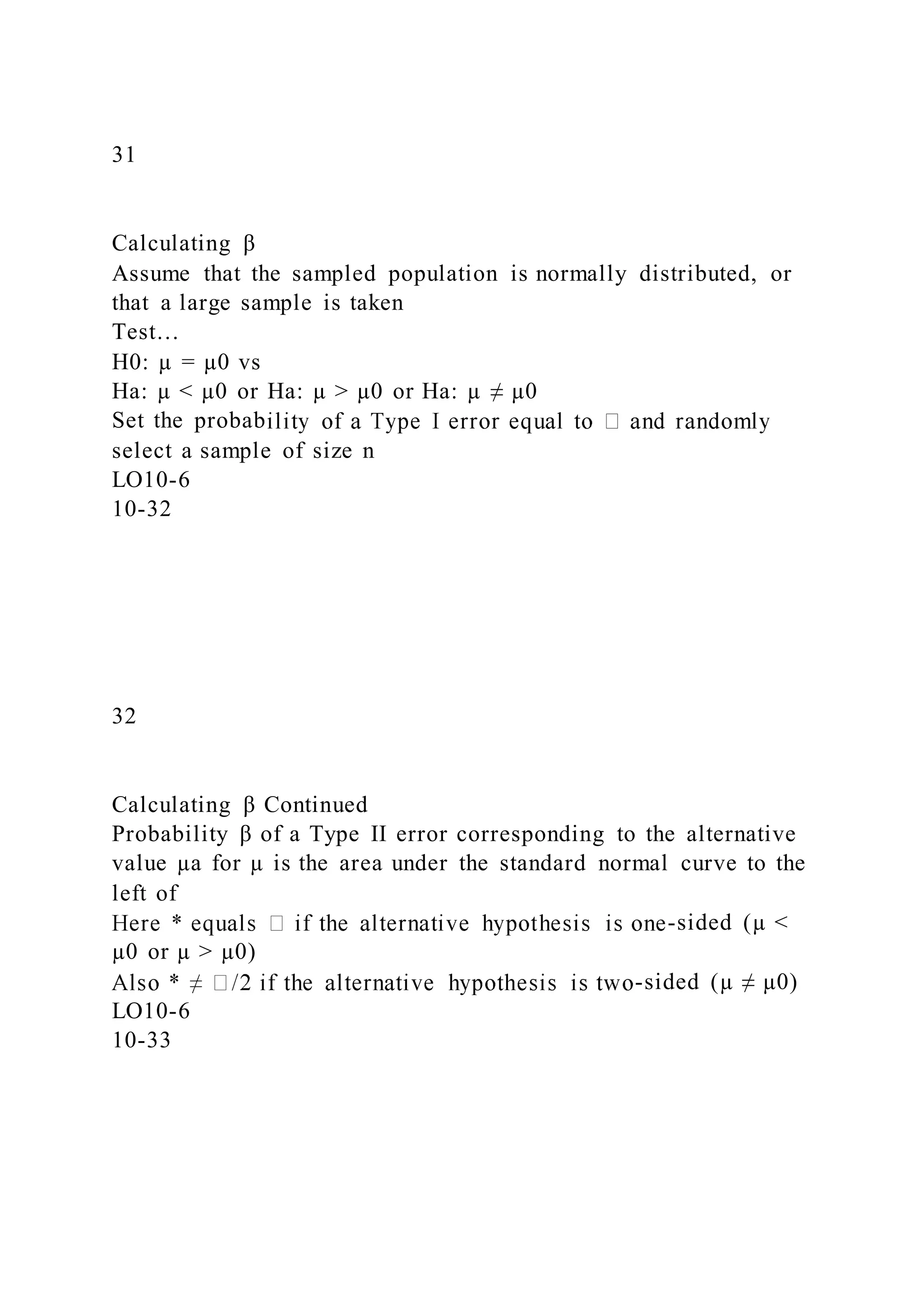 31
Calculating β
Assume that the sampled population is normally distributed, or
that a large sample is taken
Test…
H0: µ = µ0 vs
Ha: µ < µ0 or Ha: µ > µ0 or Ha: µ ≠ µ0
Set the probab
select a sample of size n
LO10-6
10-32
32
Calculating β Continued
Probability β of a Type II error corresponding to the alternative
value µa for µ is the area under the standard normal curve to the
left of
-sided (µ <
µ0 or µ > µ0)
-sided (µ ≠ µ0)
LO10-6
10-33
 