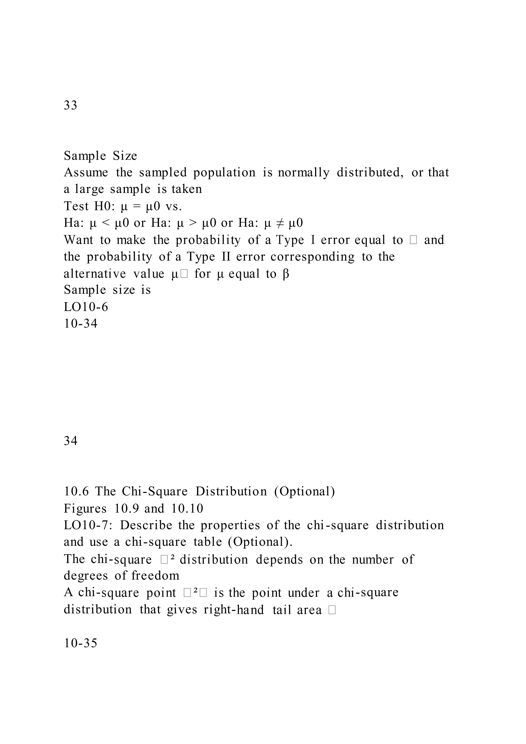 33
Sample Size
Assume the sampled population is normally distributed, or that
a large sample is taken
Test H0: μ = μ0 vs.
Ha: μ < μ0 or Ha: μ > μ0 or Ha: μ ≠ μ0
the probability of a Type II error corresponding to the
Sample size is
LO10-6
10-34
34
10.6 The Chi-Square Distribution (Optional)
Figures 10.9 and 10.10
LO10-7: Describe the properties of the chi-square distribution
and use a chi-square table (Optional).
The chi-
degrees of freedom
A chi- -square
distribution that gives right-
10-35
 