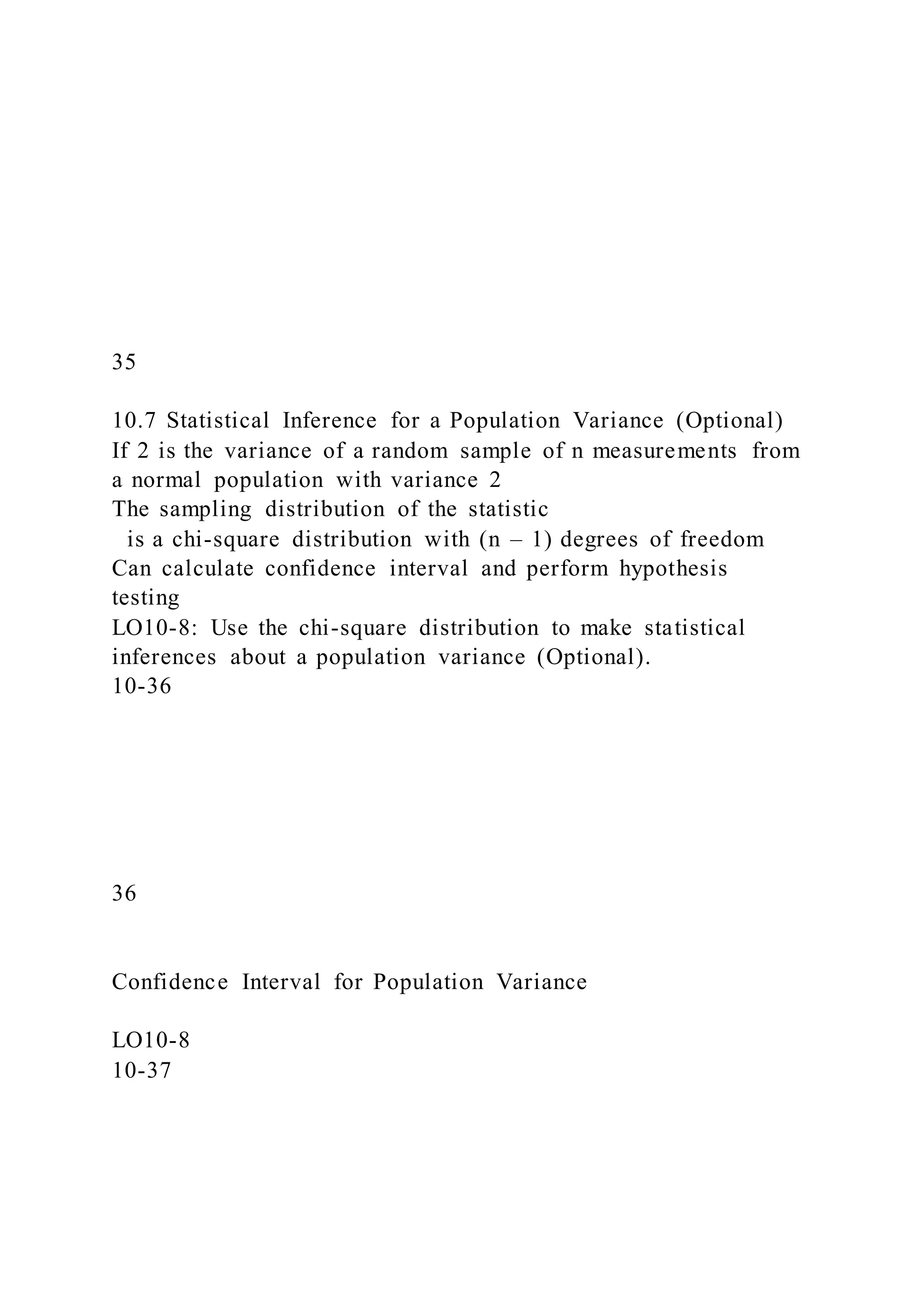 35
10.7 Statistical Inference for a Population Variance (Optional)
If 2 is the variance of a random sample of n measurements from
a normal population with variance 2
The sampling distribution of the statistic
is a chi-square distribution with (n – 1) degrees of freedom
Can calculate confidence interval and perform hypothesis
testing
LO10-8: Use the chi-square distribution to make statistical
inferences about a population variance (Optional).
10-36
36
Confidence Interval for Population Variance
LO10-8
10-37
 