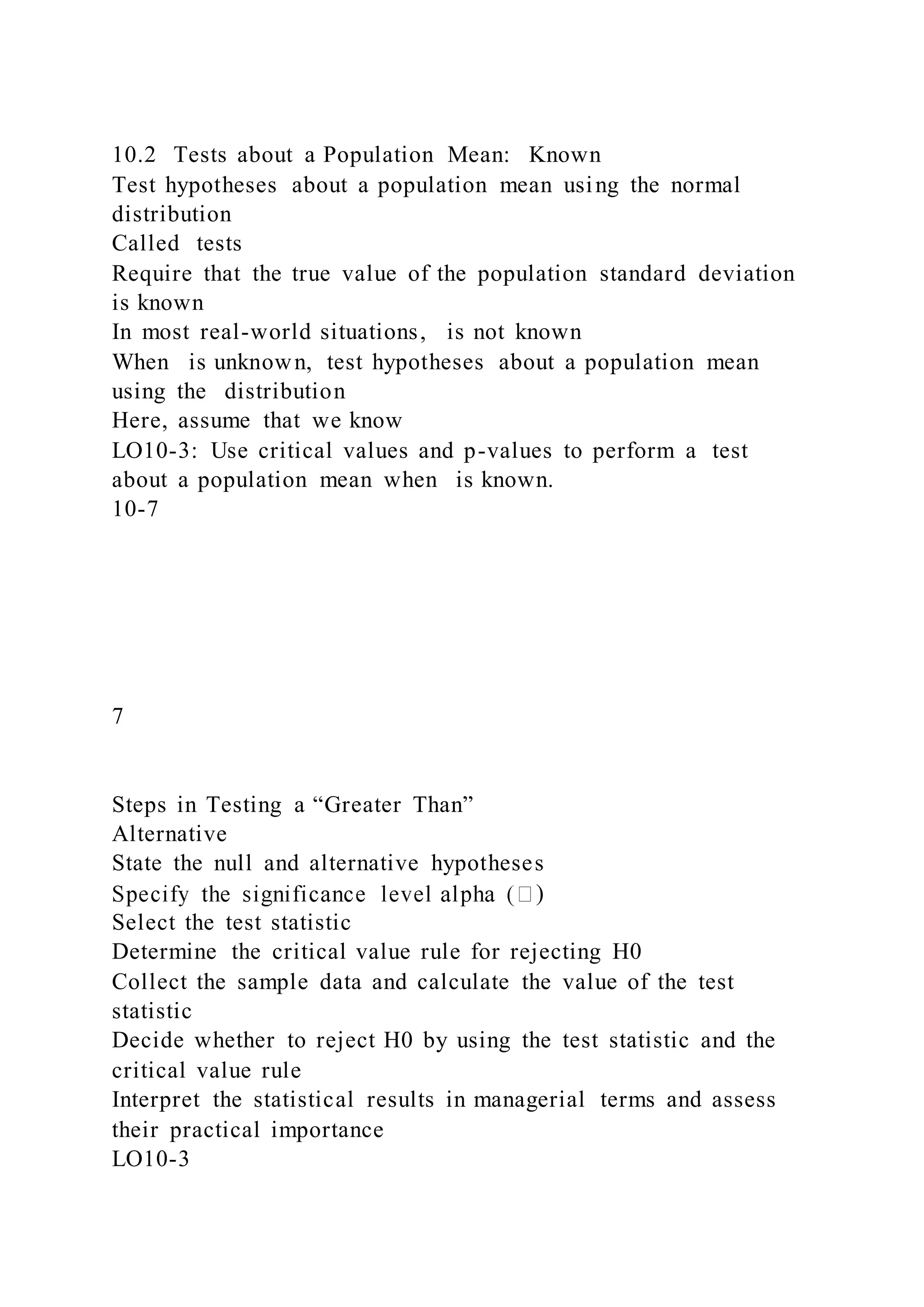 10.2 Tests about a Population Mean: Known
Test hypotheses about a population mean using the normal
distribution
Called tests
Require that the true value of the population standard deviation
is known
In most real-world situations, is not known
When is unknown, test hypotheses about a population mean
using the distribution
Here, assume that we know
LO10-3: Use critical values and p-values to perform a test
about a population mean when is known.
10-7
7
Steps in Testing a “Greater Than”
Alternative
State the null and alternative hypotheses
)
Select the test statistic
Determine the critical value rule for rejecting H0
Collect the sample data and calculate the value of the test
statistic
Decide whether to reject H0 by using the test statistic and the
critical value rule
Interpret the statistical results in managerial terms and assess
their practical importance
LO10-3
 