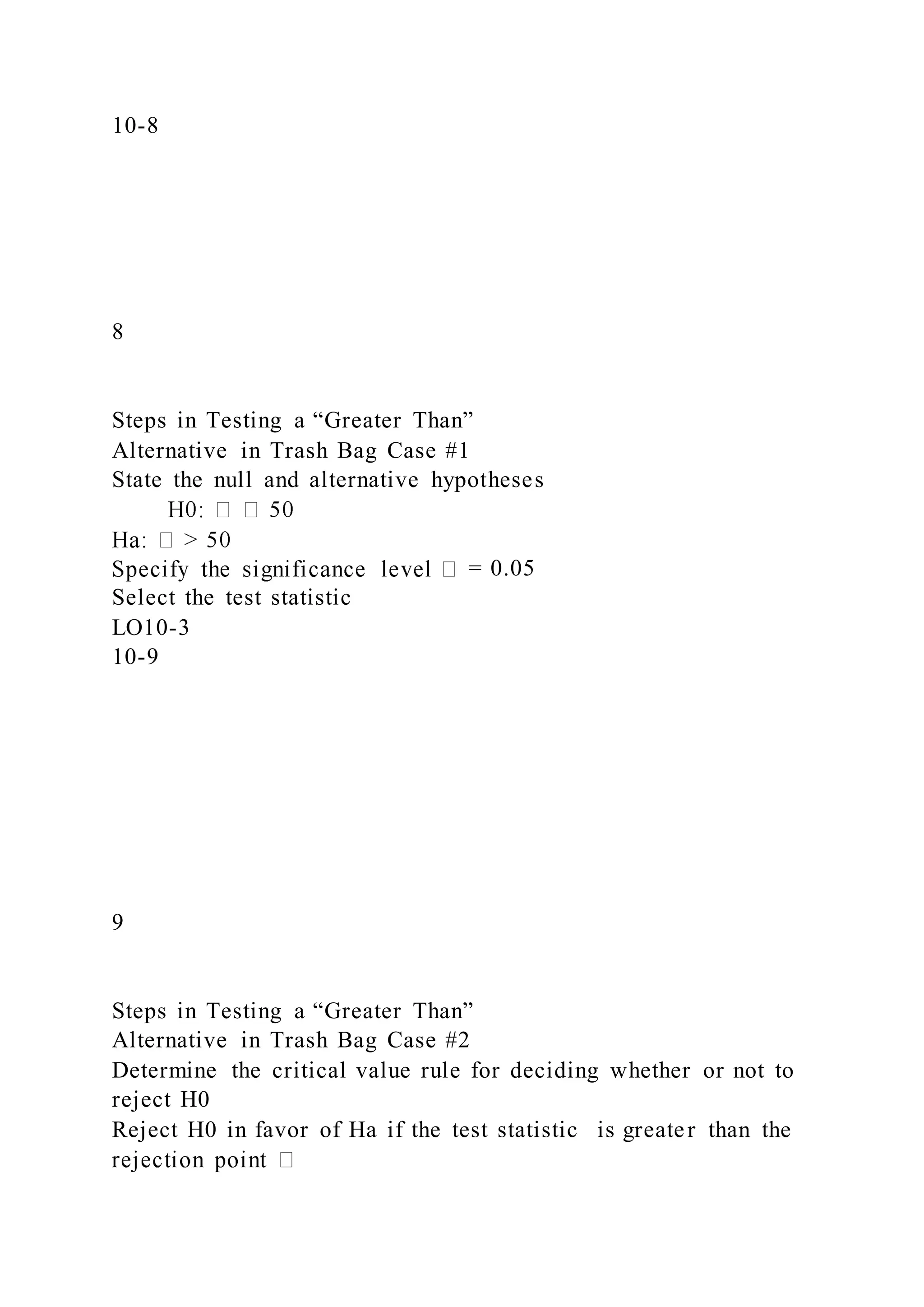 10-8
8
Steps in Testing a “Greater Than”
Alternative in Trash Bag Case #1
State the null and alternative hypotheses
= 0.05
Select the test statistic
LO10-3
10-9
9
Steps in Testing a “Greater Than”
Alternative in Trash Bag Case #2
Determine the critical value rule for deciding whether or not to
reject H0
Reject H0 in favor of Ha if the test statistic is greater than the
 