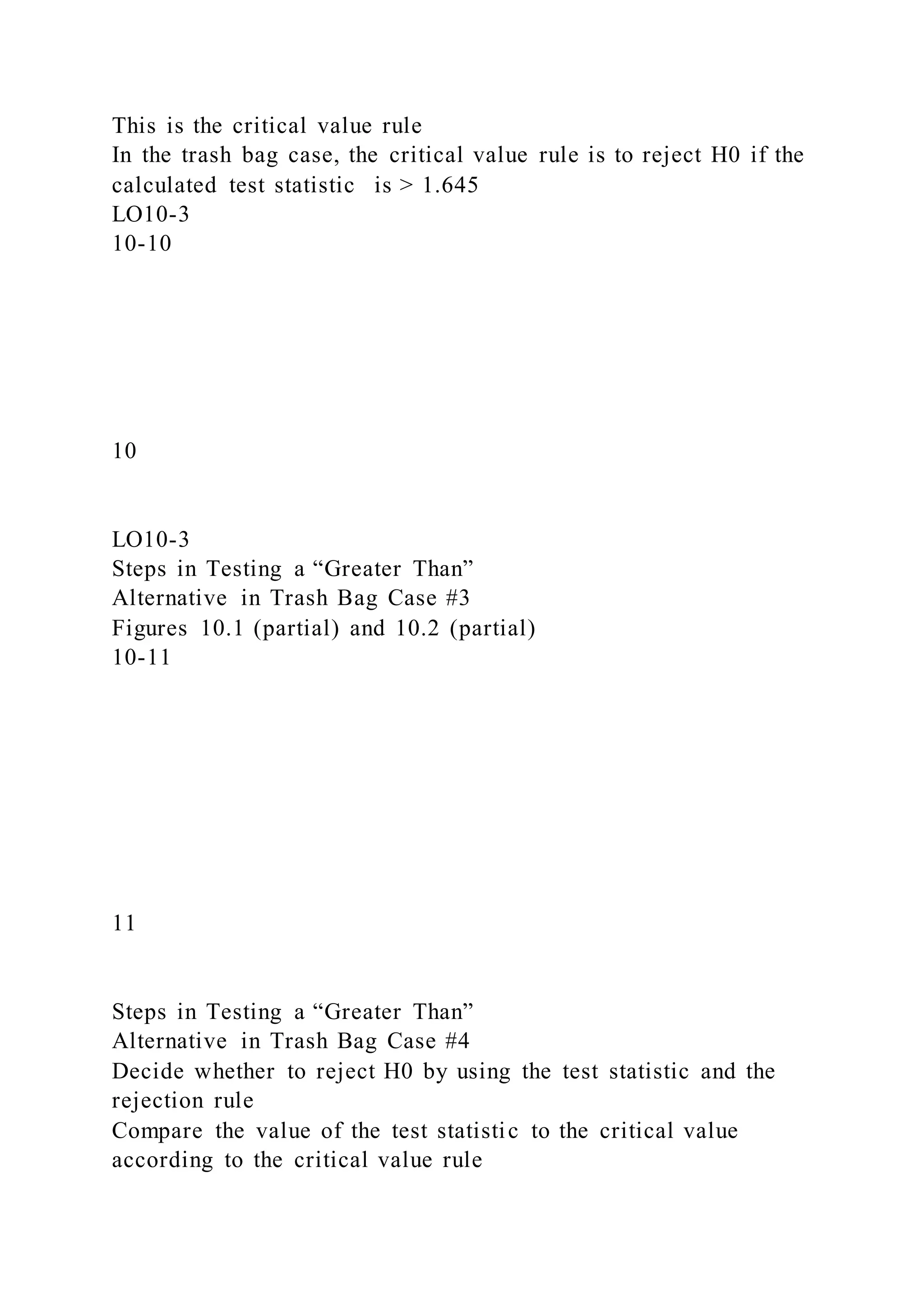 This is the critical value rule
In the trash bag case, the critical value rule is to reject H0 if the
calculated test statistic is > 1.645
LO10-3
10-10
10
LO10-3
Steps in Testing a “Greater Than”
Alternative in Trash Bag Case #3
Figures 10.1 (partial) and 10.2 (partial)
10-11
11
Steps in Testing a “Greater Than”
Alternative in Trash Bag Case #4
Decide whether to reject H0 by using the test statistic and the
rejection rule
Compare the value of the test statistic to the critical value
according to the critical value rule
 