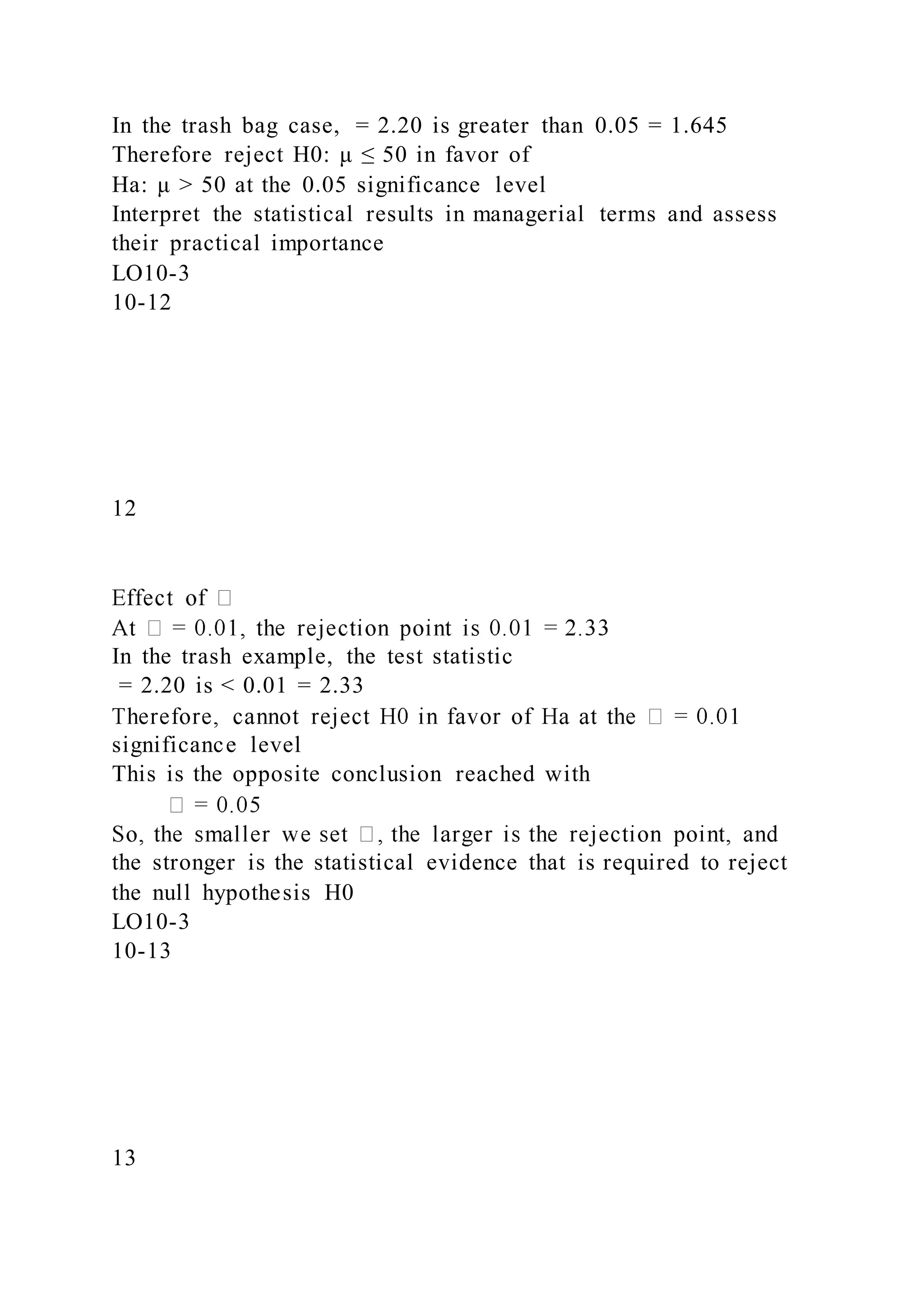 In the trash bag case, = 2.20 is greater than 0.05 = 1.645
Therefore reject H0: μ ≤ 50 in favor of
Ha: μ > 50 at the 0.05 significance level
Interpret the statistical results in managerial terms and assess
their practical importance
LO10-3
10-12
12
In the trash example, the test statistic
= 2.20 is < 0.01 = 2.33
significance level
This is the opposite conclusion reached with
the stronger is the statistical evidence that is required to reject
the null hypothesis H0
LO10-3
10-13
13
 