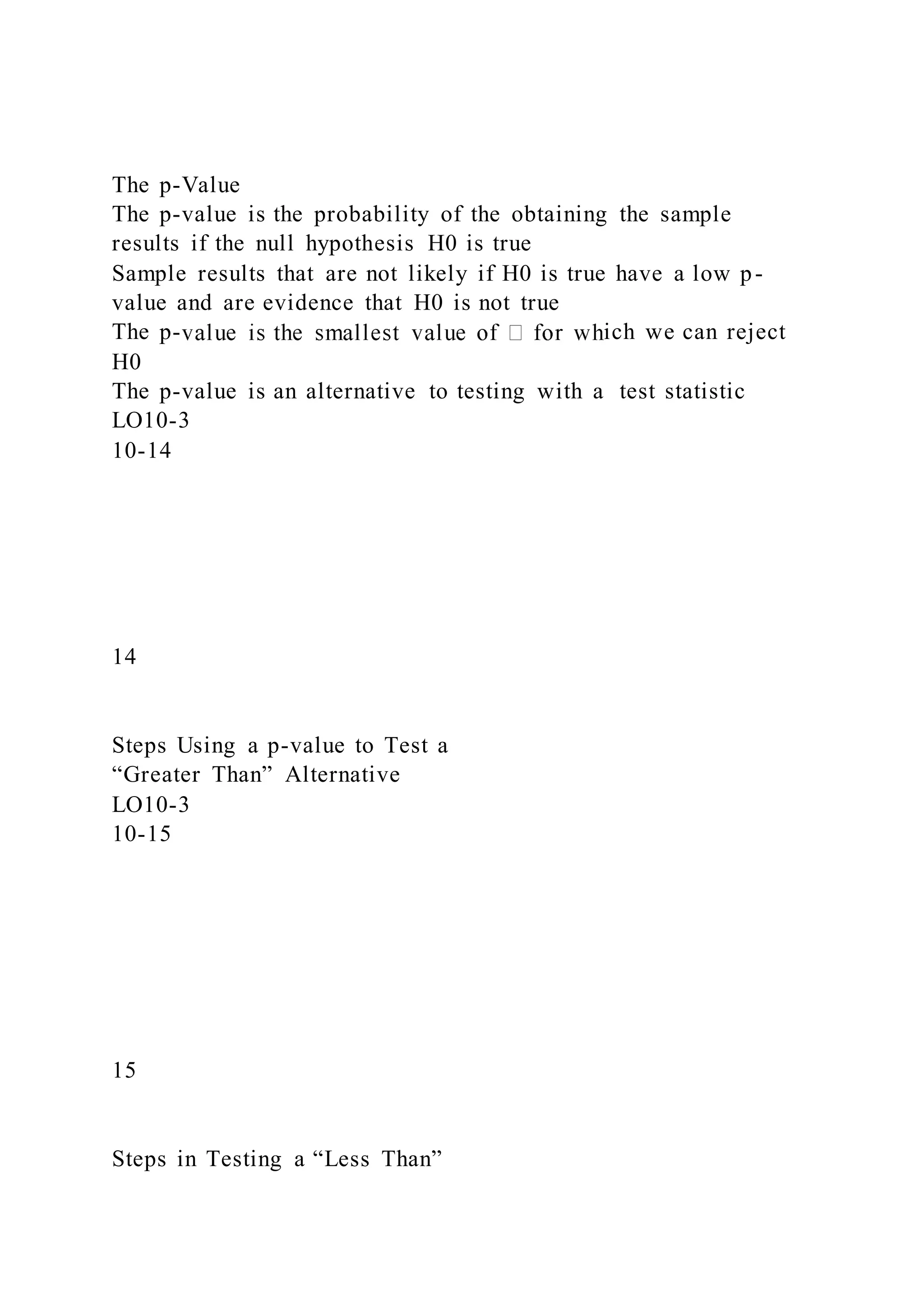 The p-Value
The p-value is the probability of the obtaining the sample
results if the null hypothesis H0 is true
Sample results that are not likely if H0 is true have a low p-
value and are evidence that H0 is not true
The p- ich we can reject
H0
The p-value is an alternative to testing with a test statistic
LO10-3
10-14
14
Steps Using a p-value to Test a
“Greater Than” Alternative
LO10-3
10-15
15
Steps in Testing a “Less Than”
 