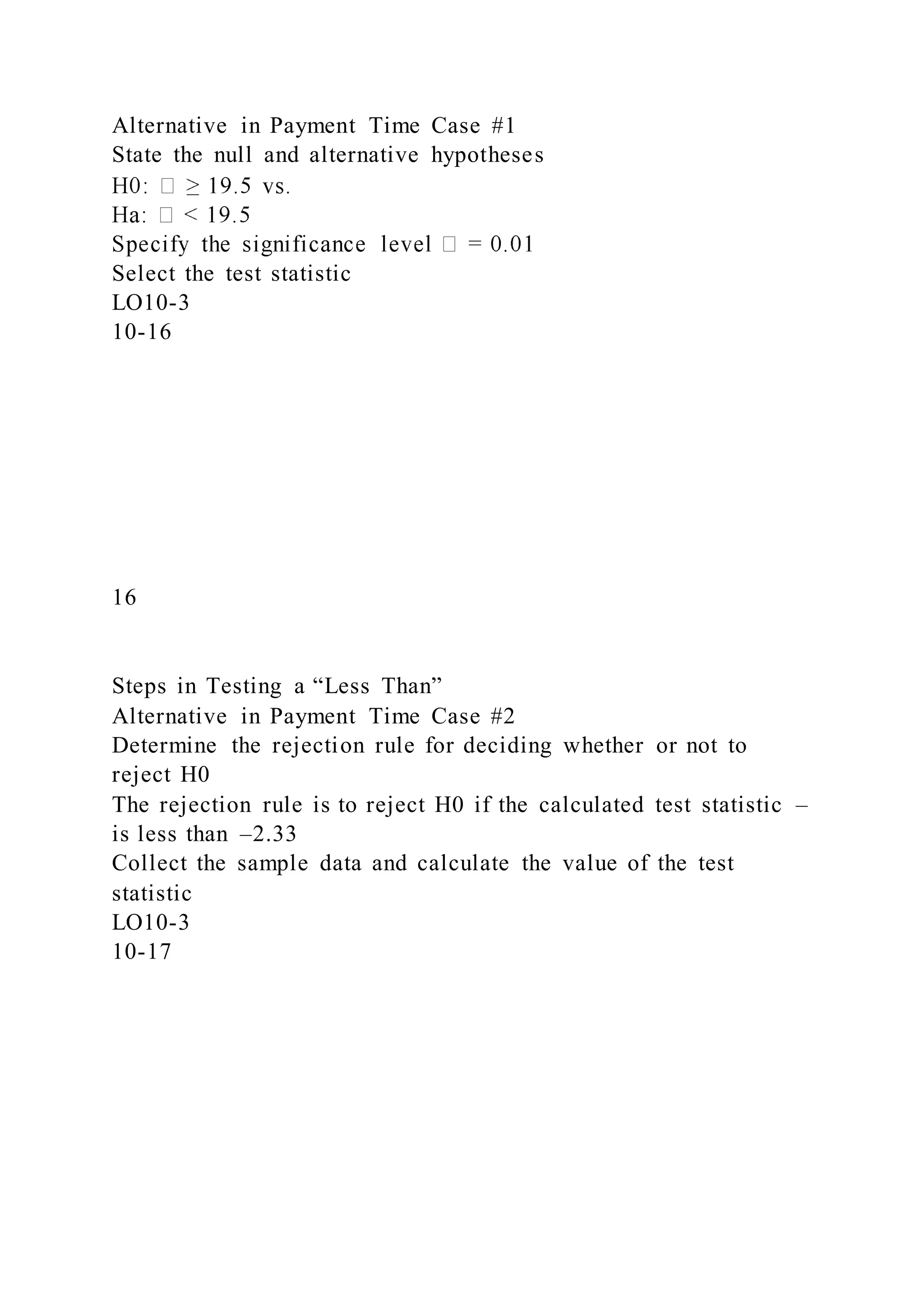 Alternative in Payment Time Case #1
State the null and alternative hypotheses
Select the test statistic
LO10-3
10-16
16
Steps in Testing a “Less Than”
Alternative in Payment Time Case #2
Determine the rejection rule for deciding whether or not to
reject H0
The rejection rule is to reject H0 if the calculated test statistic –
is less than –2.33
Collect the sample data and calculate the value of the test
statistic
LO10-3
10-17
 