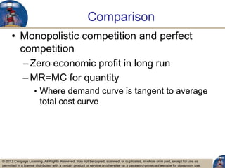 © 2012 Cengage Learning. All Rights Reserved. May not be copied, scanned, or duplicated, in whole or in part, except for use as
permitted in a license distributed with a certain product or service or otherwise on a password-protected website for classroom use.
Comparison
• Monopolistic competition and perfect
competition
–Zero economic profit in long run
–MR=MC for quantity
• Where demand curve is tangent to average
total cost curve
13
 