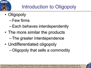 © 2012 Cengage Learning. All Rights Reserved. May not be copied, scanned, or duplicated, in whole or in part, except for use as
permitted in a license distributed with a certain product or service or otherwise on a password-protected website for classroom use.
Introduction to Oligopoly
• Oligopoly
–Few firms
–Each behaves interdependently
• The more similar the products
–The greater interdependence
• Undifferentiated oligopoly
–Oligopoly that sells a commodity
18
 