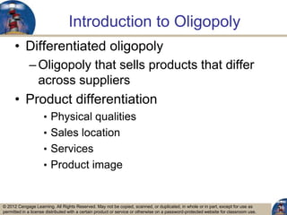 © 2012 Cengage Learning. All Rights Reserved. May not be copied, scanned, or duplicated, in whole or in part, except for use as
permitted in a license distributed with a certain product or service or otherwise on a password-protected website for classroom use.
Introduction to Oligopoly
• Differentiated oligopoly
–Oligopoly that sells products that differ
across suppliers
• Product differentiation
• Physical qualities
• Sales location
• Services
• Product image
19
 