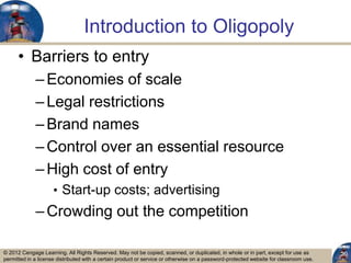 © 2012 Cengage Learning. All Rights Reserved. May not be copied, scanned, or duplicated, in whole or in part, except for use as
permitted in a license distributed with a certain product or service or otherwise on a password-protected website for classroom use.
Introduction to Oligopoly
• Barriers to entry
–Economies of scale
–Legal restrictions
–Brand names
–Control over an essential resource
–High cost of entry
• Start-up costs; advertising
–Crowding out the competition
20
 