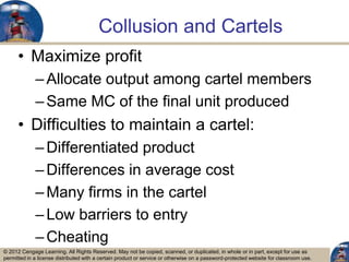 © 2012 Cengage Learning. All Rights Reserved. May not be copied, scanned, or duplicated, in whole or in part, except for use as
permitted in a license distributed with a certain product or service or otherwise on a password-protected website for classroom use.
Collusion and Cartels
• Maximize profit
–Allocate output among cartel members
–Same MC of the final unit produced
• Difficulties to maintain a cartel:
–Differentiated product
–Differences in average cost
–Many firms in the cartel
–Low barriers to entry
–Cheating
25
 