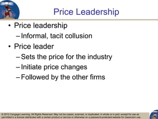 © 2012 Cengage Learning. All Rights Reserved. May not be copied, scanned, or duplicated, in whole or in part, except for use as
permitted in a license distributed with a certain product or service or otherwise on a password-protected website for classroom use.
Price Leadership
• Price leadership
–Informal, tacit collusion
• Price leader
–Sets the price for the industry
–Initiate price changes
–Followed by the other firms
26
 