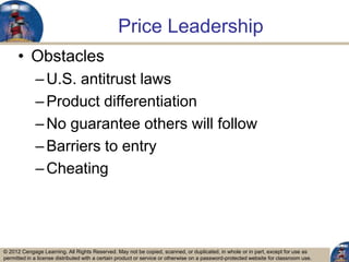 © 2012 Cengage Learning. All Rights Reserved. May not be copied, scanned, or duplicated, in whole or in part, except for use as
permitted in a license distributed with a certain product or service or otherwise on a password-protected website for classroom use.
Price Leadership
• Obstacles
–U.S. antitrust laws
–Product differentiation
–No guarantee others will follow
–Barriers to entry
–Cheating
27
 