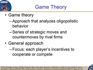 © 2012 Cengage Learning. All Rights Reserved. May not be copied, scanned, or duplicated, in whole or in part, except for use as
permitted in a license distributed with a certain product or service or otherwise on a password-protected website for classroom use.
Game Theory
• Game theory
–Approach that analyzes oligopolistic
behavior
–Series of strategic moves and
countermoves by rival firms
• General approach
–Focus: each player‟s incentives to
cooperate or compete
28
 
