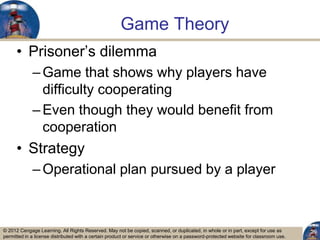 © 2012 Cengage Learning. All Rights Reserved. May not be copied, scanned, or duplicated, in whole or in part, except for use as
permitted in a license distributed with a certain product or service or otherwise on a password-protected website for classroom use.
Game Theory
• Prisoner‟s dilemma
–Game that shows why players have
difficulty cooperating
–Even though they would benefit from
cooperation
• Strategy
–Operational plan pursued by a player
29
 