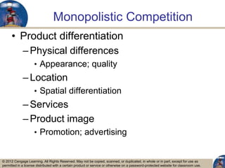 © 2012 Cengage Learning. All Rights Reserved. May not be copied, scanned, or duplicated, in whole or in part, except for use as
permitted in a license distributed with a certain product or service or otherwise on a password-protected website for classroom use.
Monopolistic Competition
• Product differentiation
–Physical differences
• Appearance; quality
–Location
• Spatial differentiation
–Services
–Product image
• Promotion; advertising
3
 