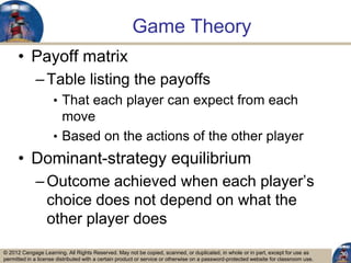 © 2012 Cengage Learning. All Rights Reserved. May not be copied, scanned, or duplicated, in whole or in part, except for use as
permitted in a license distributed with a certain product or service or otherwise on a password-protected website for classroom use.
Game Theory
• Payoff matrix
–Table listing the payoffs
• That each player can expect from each
move
• Based on the actions of the other player
• Dominant-strategy equilibrium
–Outcome achieved when each player‟s
choice does not depend on what the
other player does
30
 