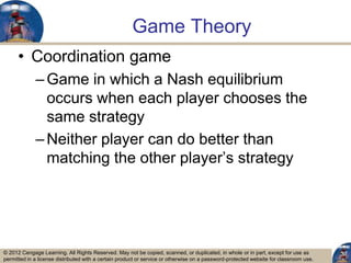 © 2012 Cengage Learning. All Rights Reserved. May not be copied, scanned, or duplicated, in whole or in part, except for use as
permitted in a license distributed with a certain product or service or otherwise on a password-protected website for classroom use.
Game Theory
• Coordination game
–Game in which a Nash equilibrium
occurs when each player chooses the
same strategy
–Neither player can do better than
matching the other player‟s strategy
37
 