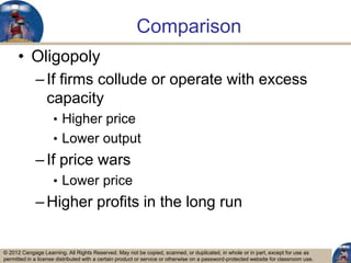 © 2012 Cengage Learning. All Rights Reserved. May not be copied, scanned, or duplicated, in whole or in part, except for use as
permitted in a license distributed with a certain product or service or otherwise on a password-protected website for classroom use.
Comparison
• Oligopoly
–If firms collude or operate with excess
capacity
• Higher price
• Lower output
–If price wars
• Lower price
–Higher profits in the long run
38
 