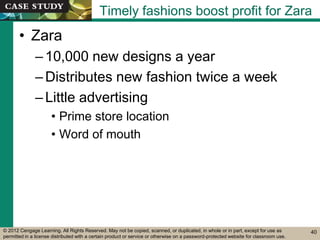 © 2012 Cengage Learning. All Rights Reserved. May not be copied, scanned, or duplicated, in whole or in part, except for use as
permitted in a license distributed with a certain product or service or otherwise on a password-protected website for classroom use.
Timely fashions boost profit for Zara
• Zara
–10,000 new designs a year
–Distributes new fashion twice a week
–Little advertising
• Prime store location
• Word of mouth
40
 