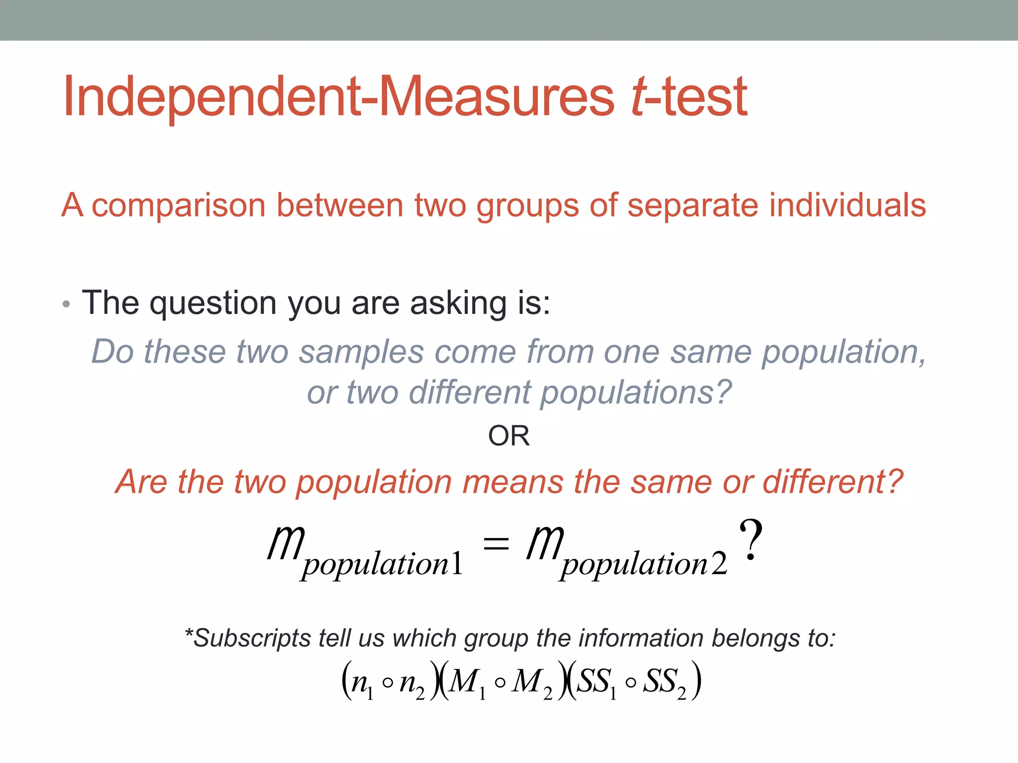 Independent-Measures t-test
A comparison between two groups of separate individuals
• The question you are asking is:
Do these two samples come from one same population,
or two different populations?
OR
Are the two population means the same or different?
mpopulation1 = mpopulation2 ?
*Subscripts tell us which group the information belongs to:
   212121 SSSSMMnn 
 