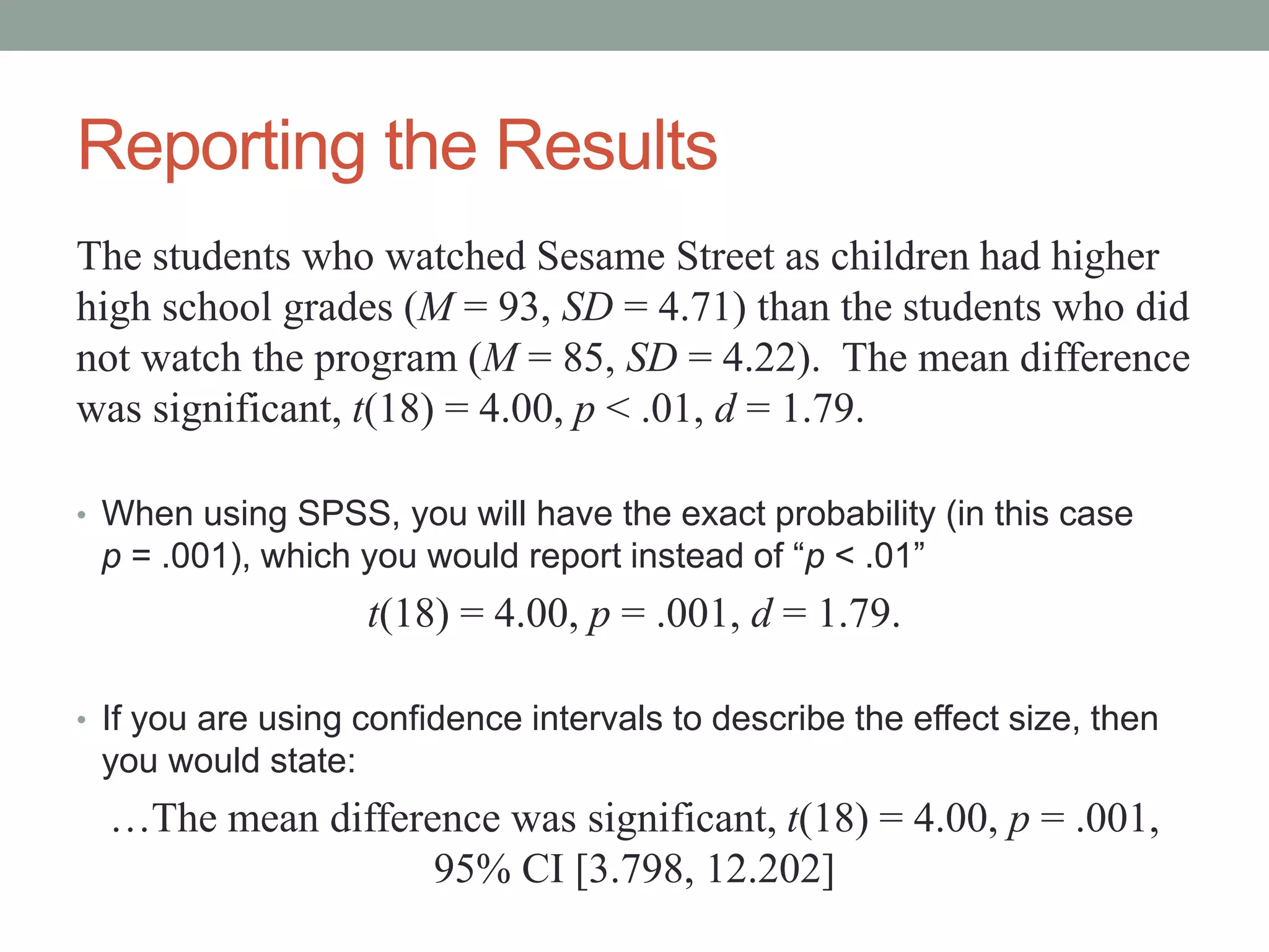 Reporting the Results
The students who watched Sesame Street as children had higher
high school grades (M = 93, SD = 4.71) than the students who did
not watch the program (M = 85, SD = 4.22). The mean difference
was significant, t(18) = 4.00, p < .01, d = 1.79.
• When using SPSS, you will have the exact probability (in this case
p = .001), which you would report instead of “p < .01”
t(18) = 4.00, p = .001, d = 1.79.
• If you are using confidence intervals to describe the effect size, then
you would state:
…The mean difference was significant, t(18) = 4.00, p = .001,
95% CI [3.798, 12.202]
 