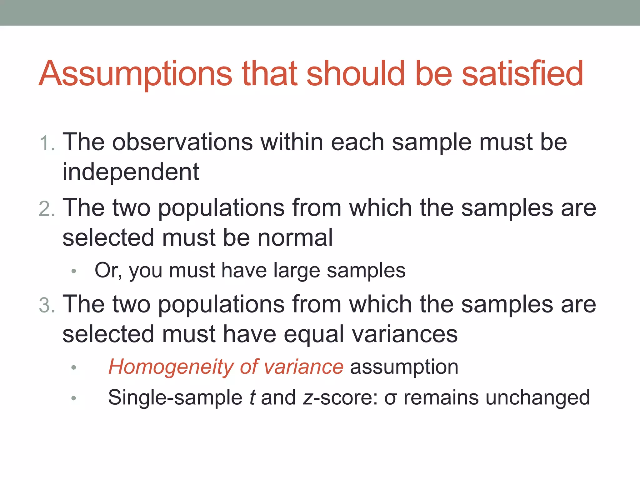 Assumptions that should be satisfied
1. The observations within each sample must be
independent
2. The two populations from which the samples are
selected must be normal
• Or, you must have large samples
3. The two populations from which the samples are
selected must have equal variances
• Homogeneity of variance assumption
• Single-sample t and z-score: σ remains unchanged
 