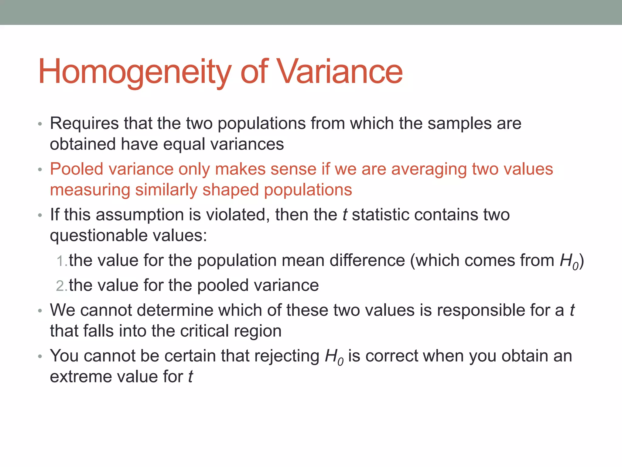 Homogeneity of Variance
• Requires that the two populations from which the samples are
obtained have equal variances
• Pooled variance only makes sense if we are averaging two values
measuring similarly shaped populations
• If this assumption is violated, then the t statistic contains two
questionable values:
1.the value for the population mean difference (which comes from H0)
2.the value for the pooled variance
• We cannot determine which of these two values is responsible for a t
that falls into the critical region
• You cannot be certain that rejecting H0 is correct when you obtain an
extreme value for t
 