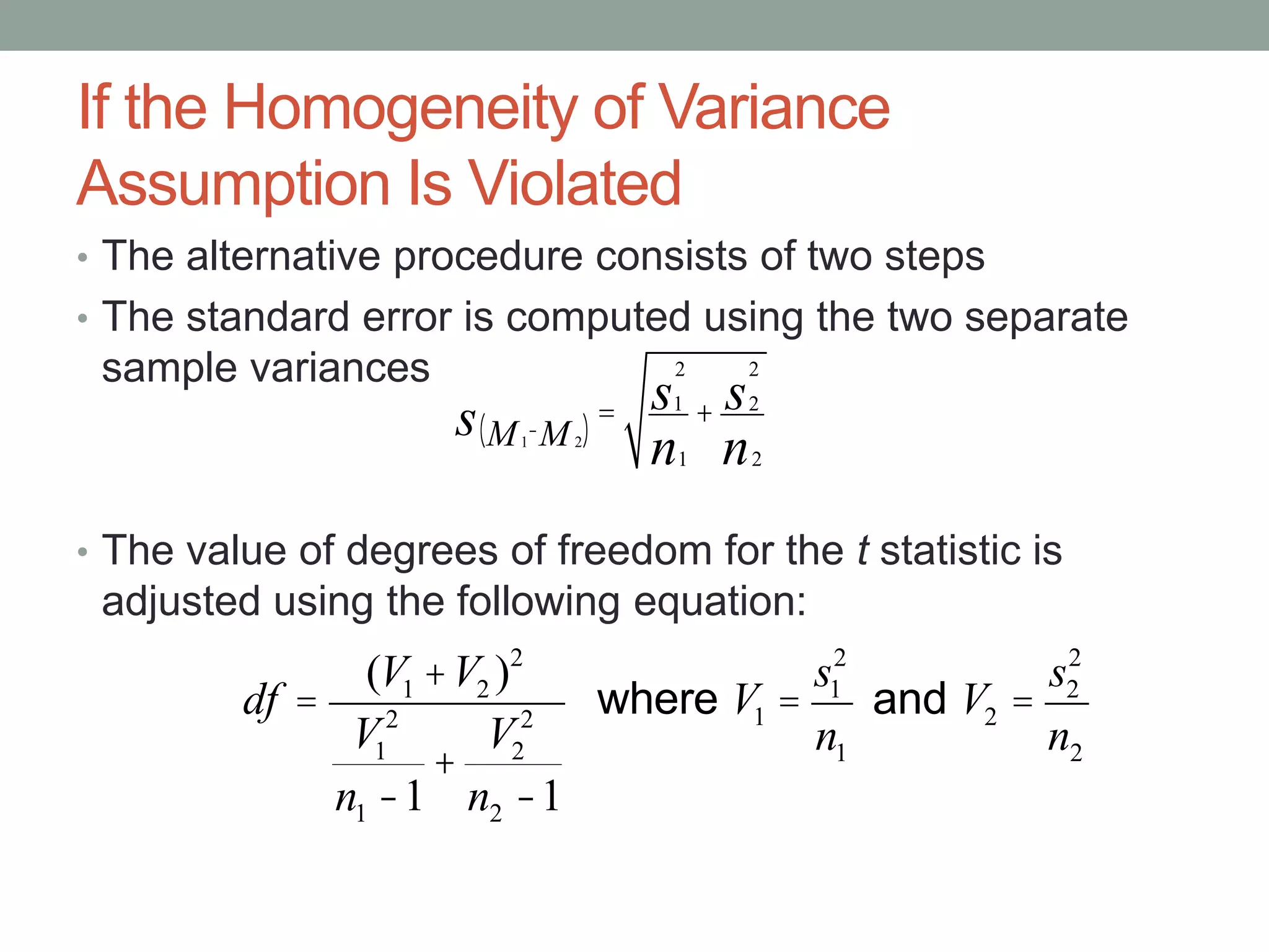 If the Homogeneity of Variance
Assumption Is Violated
• The alternative procedure consists of two steps
• The standard error is computed using the two separate
sample variances
• The value of degrees of freedom for the t statistic is
adjusted using the following equation:
df =
(V1 +V2 )2
V1
2
n1 -1
+
V2
2
n2 -1
where V1 =
s1
2
n1
and V2 =
s2
2
n2
1M - 2M( )s = 1
2
s
1n
+ 2
2
s
2n
 