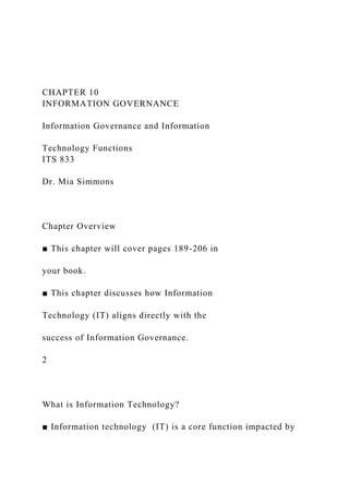 CHAPTER 10
INFORMATION GOVERNANCE
Information Governance and Information
Technology Functions
ITS 833
Dr. Mia Simmons
Chapter Overview
■ This chapter will cover pages 189-206 in
your book.
■ This chapter discusses how Information
Technology (IT) aligns directly with the
success of Information Governance.
2
What is Information Technology?
■ Information technology (IT) is a core function impacted by
 