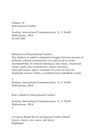 Chapter 10
Intercultural Conflict
1
Neuliep, Intercultural Communication, 7e. © SAGE
Publications, 2018.
FLAN 3440
Definition of Intercultural Conflict
The implicit or explicit emotional struggle between persons of
different cultural communities over perceived or actual
incompatibility of cultural ideologies and values, situational
norms, goals, face-orientations, scarce resources,
styles/processes, and/or outcomes in a face-to-face (or
mediated) context within a sociohistorical embedded system.
2
Neuliep, Intercultural Communication, 7e. © SAGE
Publications, 2018.
Kim’s Model of Intercultural Conflict
Neuliep, Intercultural Communication, 7e. © SAGE
Publications, 2018.
3
A Culture-Based Social Ecological Conflict Model
Layers: macro, exo, meso, and micro
Highlights
 