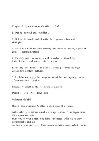 Chapter10 [] IntercutturatConfhct 337
1. Define intelcultural conflict .
2. Define facework and identify three plimary facewo&
strategies
3. List and define the five primaly and three secondary styles of
conflict communication
4. Identify and discuss the conflict styles preferred by
individuahstic and collectivistic cultures
5. Idenufy and discuss the conflict styles preferred by high-
versus low-context cultures
6. Explain and apply the components of the contingency model
of cross-cultural conflict
Imagine yourself m the following situation:
INTERCULTURAL CONFLICT
Mahatma Gandhi
Honest disagreement Js often a good sign of progress.
Aklra Abe is an internauonal exchange student from Japan who
lives down the hall
from you m your dorm. You have interacted with Aklra only
occasionally and do
not know him very well. This morning, Akira approached you to
 