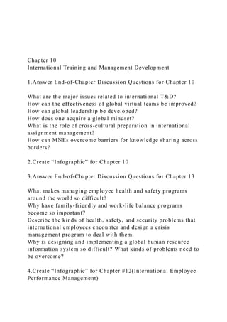Chapter 10
International Training and Management Development
1.Answer End-of-Chapter Discussion Questions for Chapter 10
What are the major issues related to international T&D?
How can the effectiveness of global virtual teams be improved?
How can global leadership be developed?
How does one acquire a global mindset?
What is the role of cross-cultural preparation in international
assignment management?
How can MNEs overcome barriers for knowledge sharing across
borders?
2.Create “Infographic” for Chapter 10
3.Answer End-of-Chapter Discussion Questions for Chapter 13
What makes managing employee health and safety programs
around the world so difficult?
Why have family-friendly and work-life balance programs
become so important?
Describe the kinds of health, safety, and security problems that
international employees encounter and design a crisis
management program to deal with them.
Why is designing and implementing a global human resource
information system so difficult? What kinds of problems need to
be overcome?
4.Create “Infographic” for Chapter #12(International Employee
Performance Management)
 