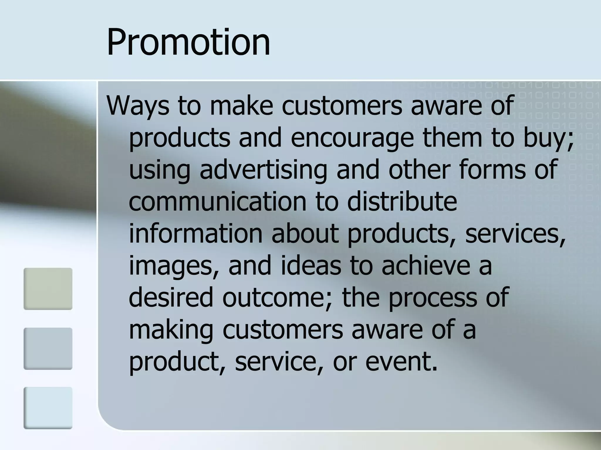 Promotion
Ways to make customers aware of
 products and encourage them to buy;
 using advertising and other forms of
 communication to distribute
 information about products, services,
 images, and ideas to achieve a
 desired outcome; the process of
 making customers aware of a
 product, service, or event.
 