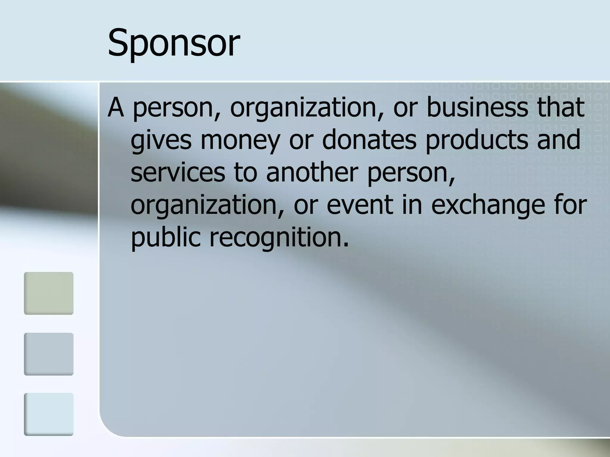 Sponsor
A person, organization, or business that
  gives money or donates products and
  services to another person,
  organization, or event in exchange for
  public recognition.
 