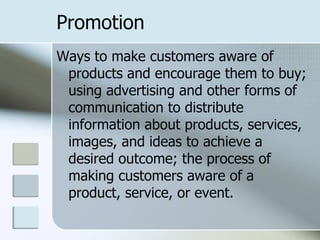 Promotion
Ways to make customers aware of
 products and encourage them to buy;
 using advertising and other forms of
 communication to distribute
 information about products, services,
 images, and ideas to achieve a
 desired outcome; the process of
 making customers aware of a
 product, service, or event.
 