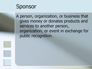 Sponsor
A person, organization, or business that
  gives money or donates products and
  services to another person,
  organization, or event in exchange for
  public recognition.
 