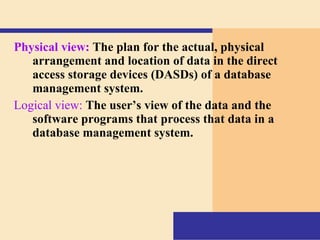 Physical view:   The plan for the actual, physical arrangement and location of data in the direct access storage devices (DASDs) of a database management system.  Logical view:   The user’s view of the data and the software programs that process that data in a database management system. 