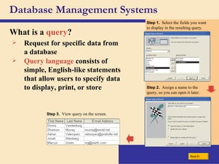 Database Management Systems What is a  query ? Request for specific data from a database Query language  consists of simple, English-like statements that allow users to specify data to display, print, or store Step 1.  Select the fields you want to display in the resulting query. Step 2.  Assign a name to the query, so you can open it later. Step 3.  View query on the screen. Next 