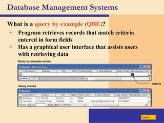 Database Management Systems What is a  query by example (QBE) ? Program retrieves records that match criteria entered in form fields Query by example screen criteria Query results Has a graphical user interface that assists users with retrieving data Next 