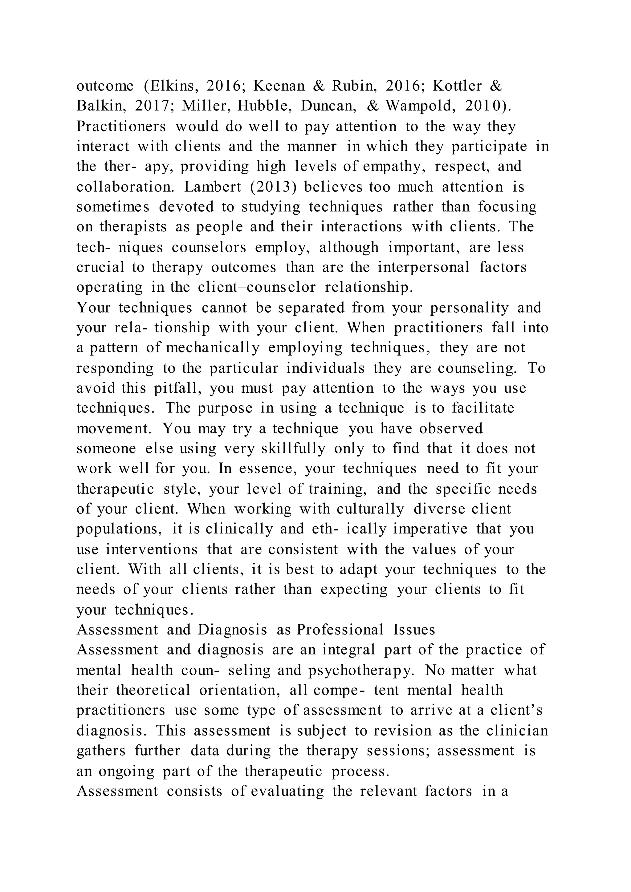 outcome (Elkins, 2016; Keenan & Rubin, 2016; Kottler &
Balkin, 2017; Miller, Hubble, Duncan, & Wampold, 2010).
Practitioners would do well to pay attention to the way they
interact with clients and the manner in which they participate in
the ther- apy, providing high levels of empathy, respect, and
collaboration. Lambert (2013) believes too much attention is
sometimes devoted to studying techniques rather than focusing
on therapists as people and their interactions with clients. The
tech- niques counselors employ, although important, are less
crucial to therapy outcomes than are the interpersonal factors
operating in the client–counselor relationship.
Your techniques cannot be separated from your personality and
your rela- tionship with your client. When practitioners fall into
a pattern of mechanically employing techniques, they are not
responding to the particular individuals they are counseling. To
avoid this pitfall, you must pay attention to the ways you use
techniques. The purpose in using a technique is to facilitate
movement. You may try a technique you have observed
someone else using very skillfully only to find that it does not
work well for you. In essence, your techniques need to fit your
therapeutic style, your level of training, and the specific needs
of your client. When working with culturally diverse client
populations, it is clinically and eth- ically imperative that you
use interventions that are consistent with the values of your
client. With all clients, it is best to adapt your techniques to the
needs of your clients rather than expecting your clients to fit
your techniques.
Assessment and Diagnosis as Professional Issues
Assessment and diagnosis are an integral part of the practice of
mental health coun- seling and psychotherapy. No matter what
their theoretical orientation, all compe- tent mental health
practitioners use some type of assessment to arrive at a client’s
diagnosis. This assessment is subject to revision as the clinician
gathers further data during the therapy sessions; assessment is
an ongoing part of the therapeutic process.
Assessment consists of evaluating the relevant factors in a
 