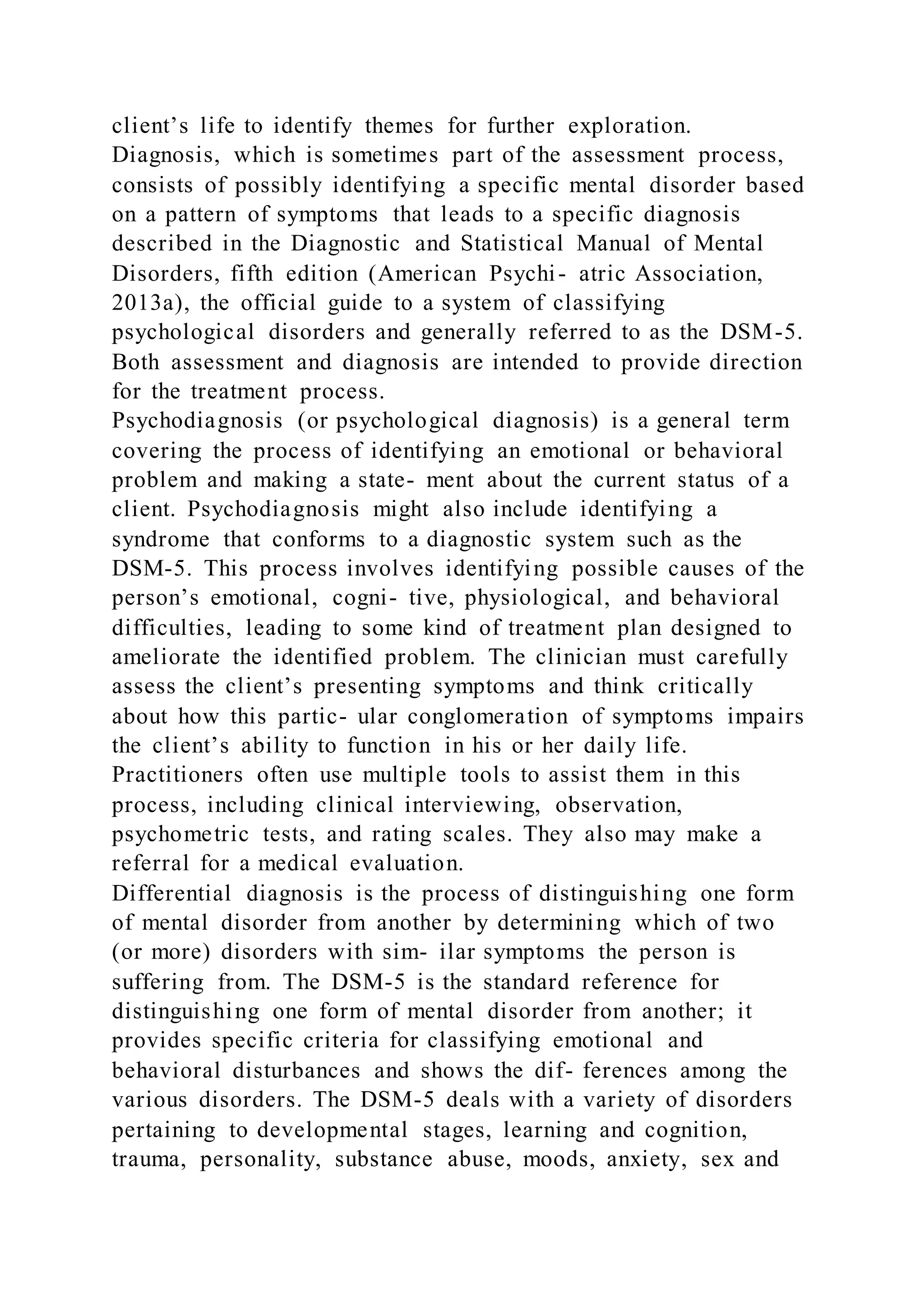 client’s life to identify themes for further exploration.
Diagnosis, which is sometimes part of the assessment process,
consists of possibly identifying a specific mental disorder based
on a pattern of symptoms that leads to a specific diagnosis
described in the Diagnostic and Statistical Manual of Mental
Disorders, fifth edition (American Psychi- atric Association,
2013a), the official guide to a system of classifying
psychological disorders and generally referred to as the DSM-5.
Both assessment and diagnosis are intended to provide direction
for the treatment process.
Psychodiagnosis (or psychological diagnosis) is a general term
covering the process of identifying an emotional or behavioral
problem and making a state- ment about the current status of a
client. Psychodiagnosis might also include identifying a
syndrome that conforms to a diagnostic system such as the
DSM-5. This process involves identifying possible causes of the
person’s emotional, cogni- tive, physiological, and behavioral
difficulties, leading to some kind of treatment plan designed to
ameliorate the identified problem. The clinician must carefully
assess the client’s presenting symptoms and think critically
about how this partic- ular conglomeration of symptoms impairs
the client’s ability to function in his or her daily life.
Practitioners often use multiple tools to assist them in this
process, including clinical interviewing, observation,
psychometric tests, and rating scales. They also may make a
referral for a medical evaluation.
Differential diagnosis is the process of distinguishing one form
of mental disorder from another by determining which of two
(or more) disorders with sim- ilar symptoms the person is
suffering from. The DSM-5 is the standard reference for
distinguishing one form of mental disorder from another; it
provides specific criteria for classifying emotional and
behavioral disturbances and shows the dif- ferences among the
various disorders. The DSM-5 deals with a variety of disorders
pertaining to developmental stages, learning and cognition,
trauma, personality, substance abuse, moods, anxiety, sex and
 
