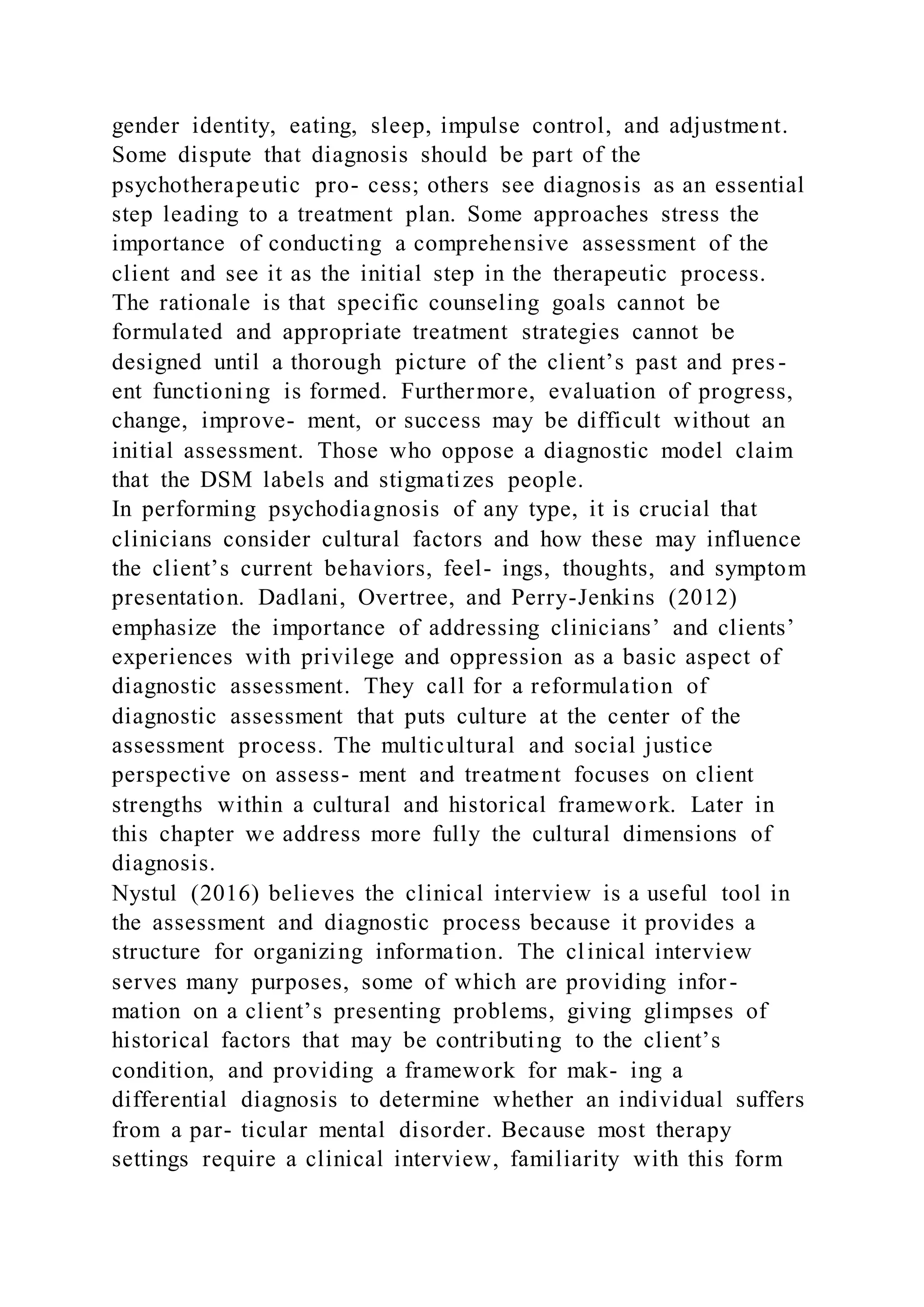 gender identity, eating, sleep, impulse control, and adjustment.
Some dispute that diagnosis should be part of the
psychotherapeutic pro- cess; others see diagnosis as an essential
step leading to a treatment plan. Some approaches stress the
importance of conducting a comprehensive assessment of the
client and see it as the initial step in the therapeutic process.
The rationale is that specific counseling goals cannot be
formulated and appropriate treatment strategies cannot be
designed until a thorough picture of the client’s past and pres -
ent functioning is formed. Furthermore, evaluation of progress,
change, improve- ment, or success may be difficult without an
initial assessment. Those who oppose a diagnostic model claim
that the DSM labels and stigmatizes people.
In performing psychodiagnosis of any type, it is crucial that
clinicians consider cultural factors and how these may influence
the client’s current behaviors, feel- ings, thoughts, and symptom
presentation. Dadlani, Overtree, and Perry-Jenkins (2012)
emphasize the importance of addressing clinicians’ and clients’
experiences with privilege and oppression as a basic aspect of
diagnostic assessment. They call for a reformulation of
diagnostic assessment that puts culture at the center of the
assessment process. The multicultural and social justice
perspective on assess- ment and treatment focuses on client
strengths within a cultural and historical framework. Later in
this chapter we address more fully the cultural dimensions of
diagnosis.
Nystul (2016) believes the clinical interview is a useful tool in
the assessment and diagnostic process because it provides a
structure for organizing information. The clinical interview
serves many purposes, some of which are providing infor-
mation on a client’s presenting problems, giving glimpses of
historical factors that may be contributing to the client’s
condition, and providing a framework for mak- ing a
differential diagnosis to determine whether an individual suffers
from a par- ticular mental disorder. Because most therapy
settings require a clinical interview, familiarity with this form
 