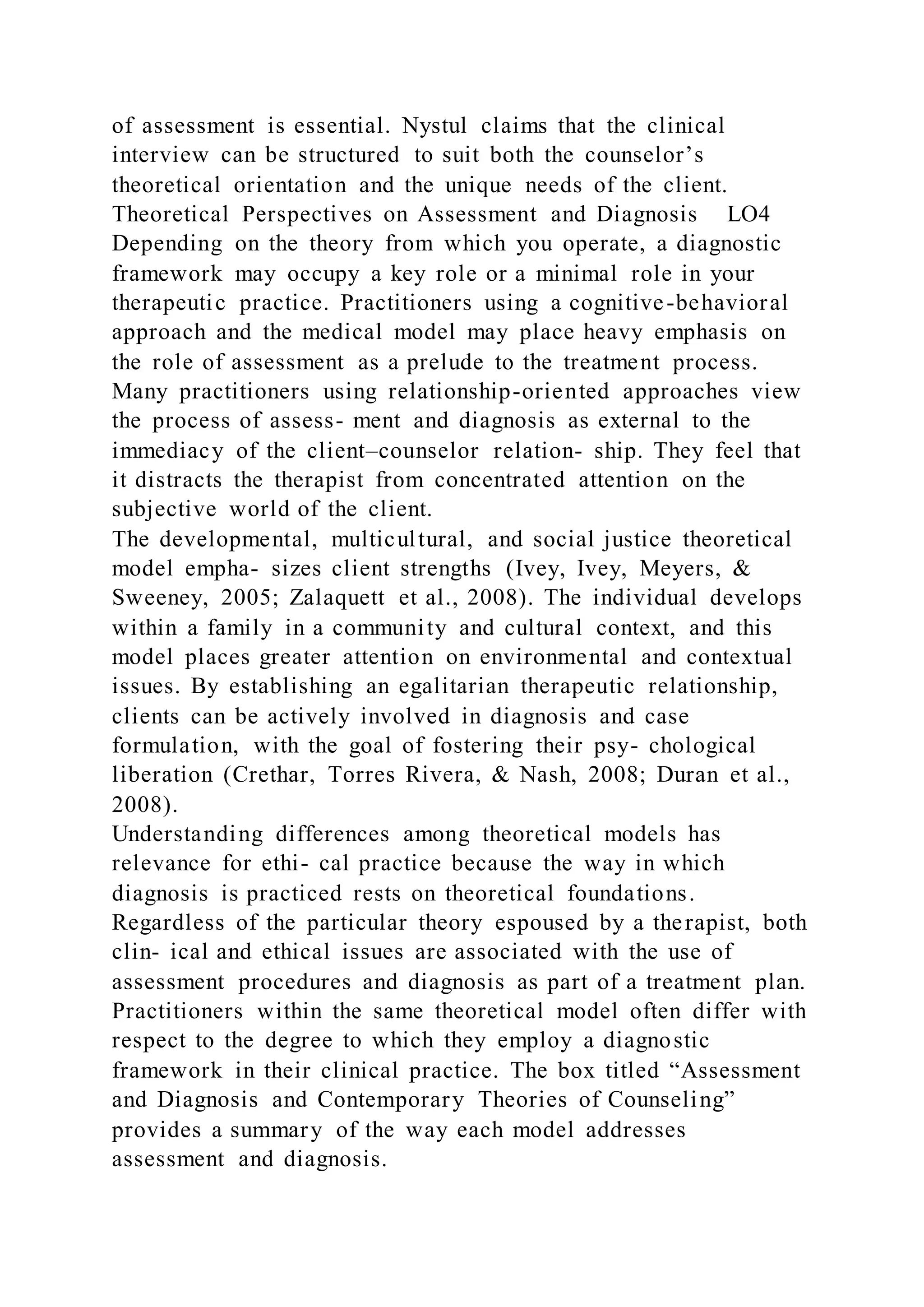 of assessment is essential. Nystul claims that the clinical
interview can be structured to suit both the counselor’s
theoretical orientation and the unique needs of the client.
Theoretical Perspectives on Assessment and Diagnosis LO4
Depending on the theory from which you operate, a diagnostic
framework may occupy a key role or a minimal role in your
therapeutic practice. Practitioners using a cognitive-behavioral
approach and the medical model may place heavy emphasis on
the role of assessment as a prelude to the treatment process.
Many practitioners using relationship-oriented approaches view
the process of assess- ment and diagnosis as external to the
immediacy of the client–counselor relation- ship. They feel that
it distracts the therapist from concentrated attention on the
subjective world of the client.
The developmental, multicultural, and social justice theoretical
model empha- sizes client strengths (Ivey, Ivey, Meyers, &
Sweeney, 2005; Zalaquett et al., 2008). The individual develops
within a family in a community and cultural context, and this
model places greater attention on environmental and contextual
issues. By establishing an egalitarian therapeutic relationship,
clients can be actively involved in diagnosis and case
formulation, with the goal of fostering their psy- chological
liberation (Crethar, Torres Rivera, & Nash, 2008; Duran et al.,
2008).
Understanding differences among theoretical models has
relevance for ethi- cal practice because the way in which
diagnosis is practiced rests on theoretical foundations.
Regardless of the particular theory espoused by a therapist, both
clin- ical and ethical issues are associated with the use of
assessment procedures and diagnosis as part of a treatment plan.
Practitioners within the same theoretical model often differ with
respect to the degree to which they employ a diagnostic
framework in their clinical practice. The box titled “Assessment
and Diagnosis and Contemporary Theories of Counseling”
provides a summary of the way each model addresses
assessment and diagnosis.
 