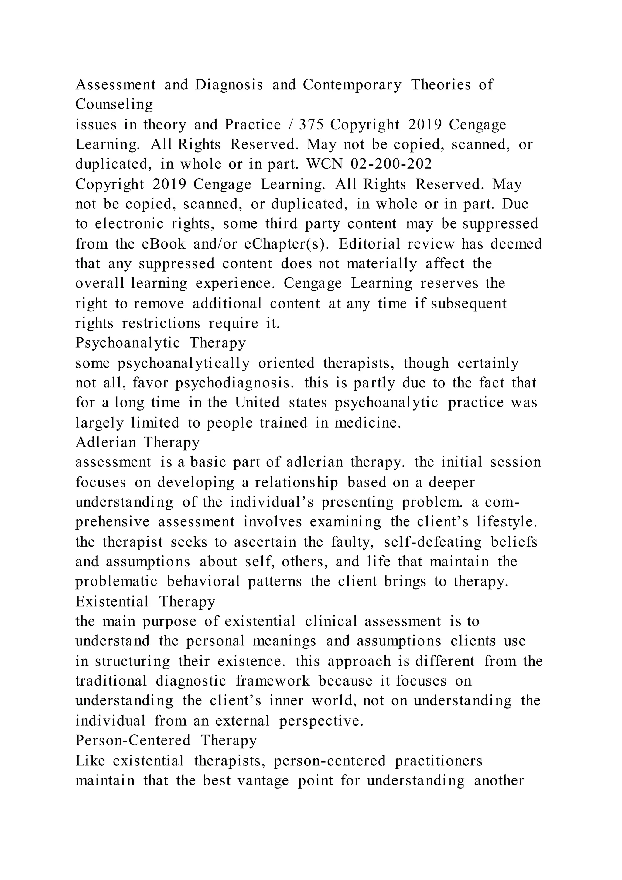 Assessment and Diagnosis and Contemporary Theories of
Counseling
issues in theory and Practice / 375 Copyright 2019 Cengage
Learning. All Rights Reserved. May not be copied, scanned, or
duplicated, in whole or in part. WCN 02-200-202
Copyright 2019 Cengage Learning. All Rights Reserved. May
not be copied, scanned, or duplicated, in whole or in part. Due
to electronic rights, some third party content may be suppressed
from the eBook and/or eChapter(s). Editorial review has deemed
that any suppressed content does not materially affect the
overall learning experience. Cengage Learning reserves the
right to remove additional content at any time if subsequent
rights restrictions require it.
Psychoanalytic Therapy
some psychoanalytically oriented therapists, though certainly
not all, favor psychodiagnosis. this is partly due to the fact that
for a long time in the United states psychoanalytic practice was
largely limited to people trained in medicine.
Adlerian Therapy
assessment is a basic part of adlerian therapy. the initial session
focuses on developing a relationship based on a deeper
understanding of the individual’s presenting problem. a com-
prehensive assessment involves examining the client’s lifestyle.
the therapist seeks to ascertain the faulty, self-defeating beliefs
and assumptions about self, others, and life that maintain the
problematic behavioral patterns the client brings to therapy.
Existential Therapy
the main purpose of existential clinical assessment is to
understand the personal meanings and assumptions clients use
in structuring their existence. this approach is different from the
traditional diagnostic framework because it focuses on
understanding the client’s inner world, not on understanding the
individual from an external perspective.
Person-Centered Therapy
Like existential therapists, person-centered practitioners
maintain that the best vantage point for understanding another
 