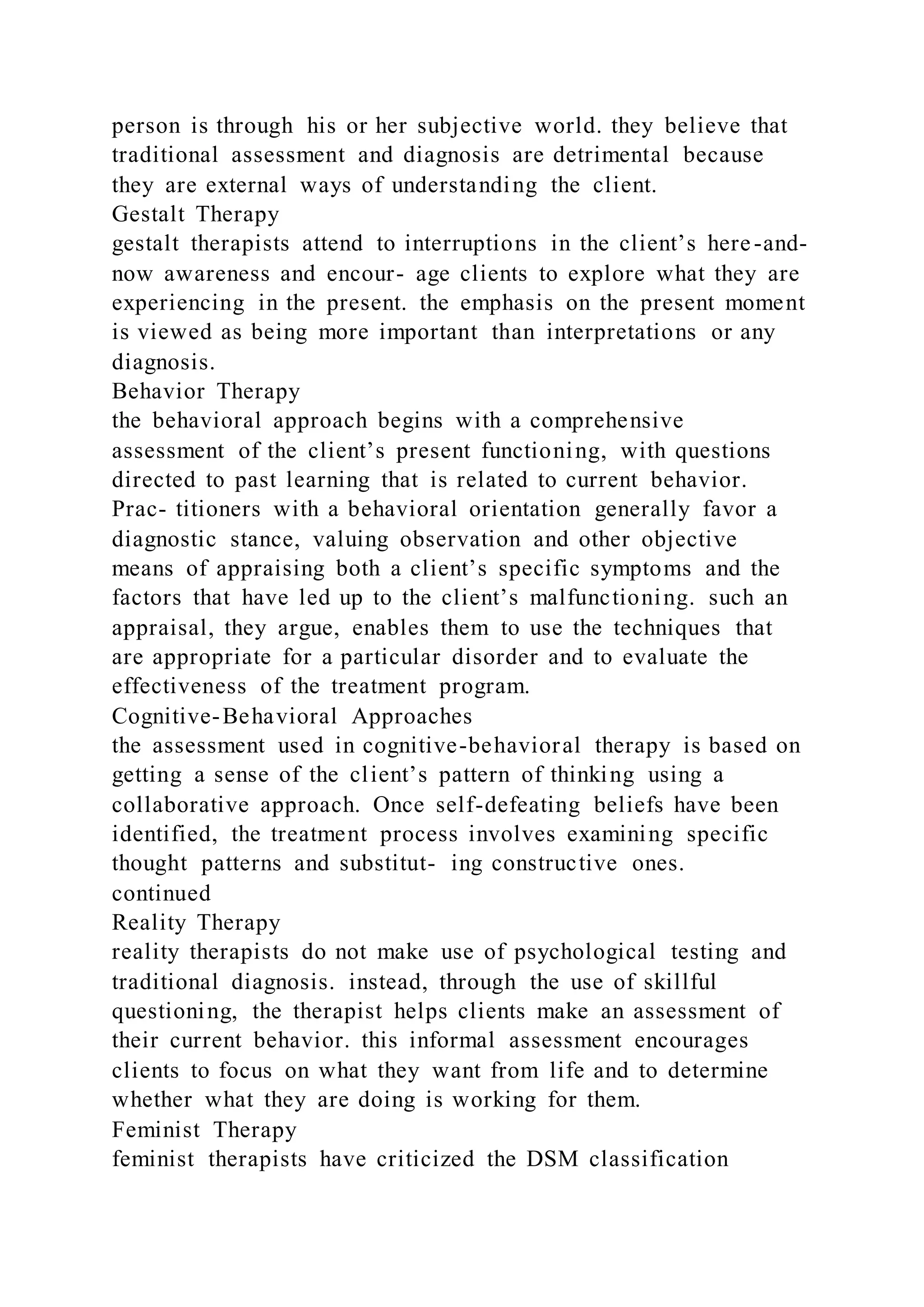 person is through his or her subjective world. they believe that
traditional assessment and diagnosis are detrimental because
they are external ways of understanding the client.
Gestalt Therapy
gestalt therapists attend to interruptions in the client’s here-and-
now awareness and encour- age clients to explore what they are
experiencing in the present. the emphasis on the present moment
is viewed as being more important than interpretations or any
diagnosis.
Behavior Therapy
the behavioral approach begins with a comprehensive
assessment of the client’s present functioning, with questions
directed to past learning that is related to current behavior.
Prac- titioners with a behavioral orientation generally favor a
diagnostic stance, valuing observation and other objective
means of appraising both a client’s specific symptoms and the
factors that have led up to the client’s malfunctioning. such an
appraisal, they argue, enables them to use the techniques that
are appropriate for a particular disorder and to evaluate the
effectiveness of the treatment program.
Cognitive-Behavioral Approaches
the assessment used in cognitive-behavioral therapy is based on
getting a sense of the client’s pattern of thinking using a
collaborative approach. Once self-defeating beliefs have been
identified, the treatment process involves examining specific
thought patterns and substitut- ing constructive ones.
continued
Reality Therapy
reality therapists do not make use of psychological testing and
traditional diagnosis. instead, through the use of skillful
questioning, the therapist helps clients make an assessment of
their current behavior. this informal assessment encourages
clients to focus on what they want from life and to determine
whether what they are doing is working for them.
Feminist Therapy
feminist therapists have criticized the DSM classification
 