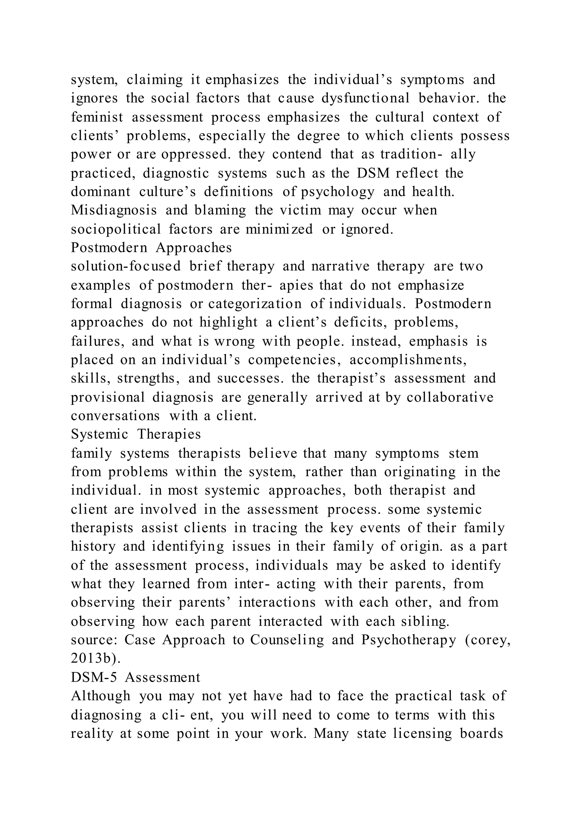 system, claiming it emphasizes the individual’s symptoms and
ignores the social factors that cause dysfunctional behavior. the
feminist assessment process emphasizes the cultural context of
clients’ problems, especially the degree to which clients possess
power or are oppressed. they contend that as tradition- ally
practiced, diagnostic systems such as the DSM reflect the
dominant culture’s definitions of psychology and health.
Misdiagnosis and blaming the victim may occur when
sociopolitical factors are minimized or ignored.
Postmodern Approaches
solution-focused brief therapy and narrative therapy are two
examples of postmodern ther- apies that do not emphasize
formal diagnosis or categorization of individuals. Postmodern
approaches do not highlight a client’s deficits, problems,
failures, and what is wrong with people. instead, emphasis is
placed on an individual’s competencies, accomplishments,
skills, strengths, and successes. the therapist’s assessment and
provisional diagnosis are generally arrived at by collaborative
conversations with a client.
Systemic Therapies
family systems therapists believe that many symptoms stem
from problems within the system, rather than originating in the
individual. in most systemic approaches, both therapist and
client are involved in the assessment process. some systemic
therapists assist clients in tracing the key events of their family
history and identifying issues in their family of origin. as a part
of the assessment process, individuals may be asked to identify
what they learned from inter- acting with their parents, from
observing their parents’ interactions with each other, and from
observing how each parent interacted with each sibling.
source: Case Approach to Counseling and Psychotherapy (corey,
2013b).
DSM-5 Assessment
Although you may not yet have had to face the practical task of
diagnosing a cli- ent, you will need to come to terms with this
reality at some point in your work. Many state licensing boards
 